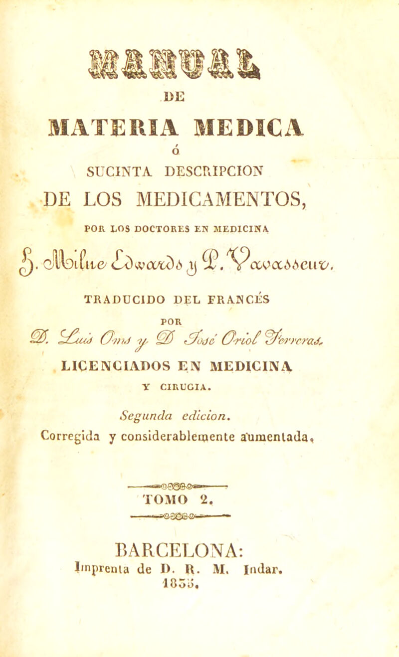 DE MATERIA MEDICA ó SUCINTA DESCRIPCION DE LOS MEDICAMENTOS, POR LOS DOCTORES EN MEDICINA. cfctfii^ ¿dwcvtdó ,3 (íS? ctoaóócut/. TRADUCIDO DEL FRANCÉS POR Q). (3-mJ y, ¿J&jó (J-no£ ’W'm '/•erad, LICENCIADOS EN MEDICINA V CIRUGIA. Segunda edición. Corregida y considerablemente aumentada. TOMO ..-..naae&a '2. BARCELONA: Imprenta de D. K. M. Indar. 183Ó.