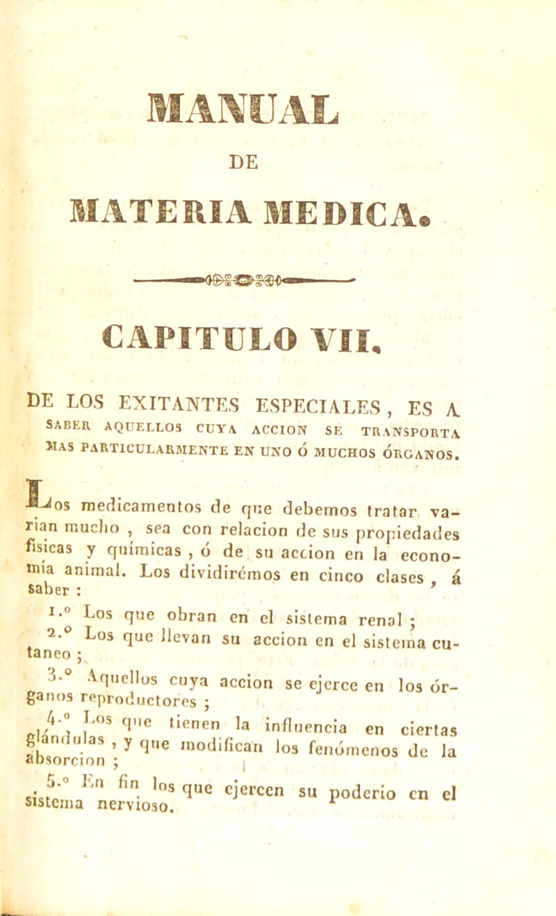 i DE MATERIA MEDICA. CAPITULO VII. BE LOS EXILANTES ESPECULES, ES A SABER AQUELLOS CUYA ACCION SE TRANSPORTA MAS PARTICULARMENTE EN UNO Ó MUCHOS ORGANOS. L^os medicamentos de que debemos tratar va- rían mucho , sea con relación de sus propiedades físicas y químicas , ó de su acción en la econo- mía animal. Los dividiremos en cinco clases á saber : 1.0 ^os que obran en el sistema renal ; 2.0 Los que llevan su acción en el sistema cu- táneo ; 3-0 Aquellos cuya acción se ejerce en los ór- ganos reproductores ; , Í'S '1t' l'enen la influencia en ciertas . i h s , y que modifican los fenómenos de la absorción ; 5.° En fin lns que ejercen su poderío en el sistema nervioso.