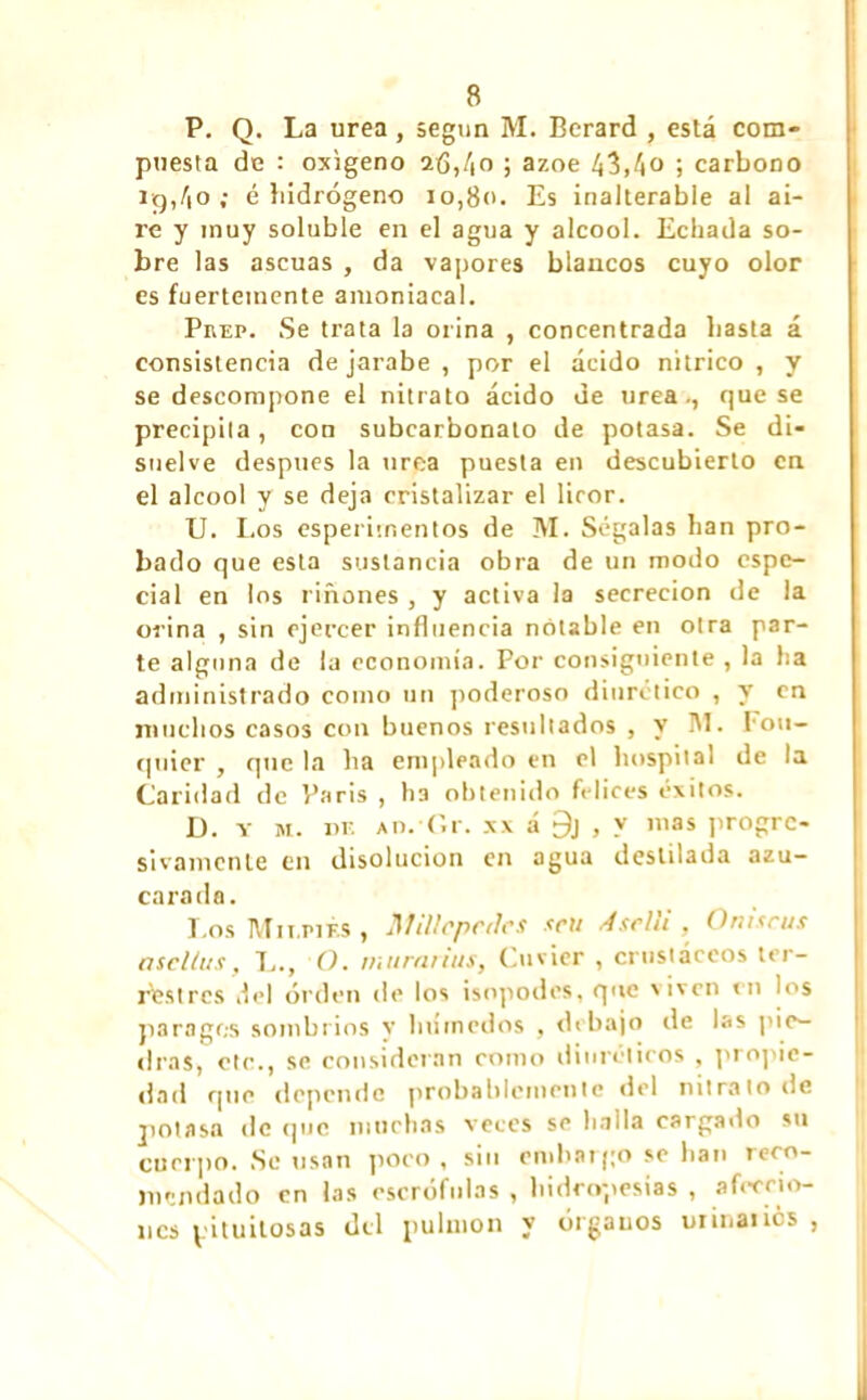 P. Q. La urea, según M. Berard , está com- puesta de : oxígeno 2(3,/,o ; ázoe 43,4o ; carbono i¡g,4o ; é hidrógeno io,8<>. Es inalterable al ai- re y muy soluble en el agua y alcool. Echada so- bre las ascuas , da vapores blancos cuyo olor es fuertemente amoniacal. Puep. Se trata la orina , concentrada basta á consistencia de jarabe , por el ácido nítrico , y se descompone el nitrato ácido de urea., que se precipita, con subcarbonato de potasa. Se di- suelve después la urea puesta en descubierto en el alcool y se deja cristalizar el licor. U. Los esperimentos de M. Ségalas han pro- bado que esta sustancia obra de un modo espe- cial en los riñones , y activa la secreción de la orina , sin ejercer influencia notable en otra par- te alguna de la economía. Por consiguiente , la ha administrado como un poderoso diurético , y en muchos casos con buenos resultados , y M. Fou- qnier , que la lia empleado en el hospital de la Caridad de Paris , ha obtenido felices éxitos. D. y M. DE a o# *(ir. XX á 9j , y mas progre- sivamente en disolución en agua destilada azu- carado. Los Mir.piÉs , Millcpciles <cu Aselli , O ni ¡cus asclius, 1.., O. mura ñus, Cuvier , crustáceos ter- restres del orden de los isopodcs, que viven en los parages sombrios y lníinedos , debajo de las pie- dras, etc., se consideran como diuréticos , propie- dad que depende probablemente del nitrato de potasa de que muchas veces se halla cargado su cuerpo. Se usan poco , sin embargo se han reco- mendado en las escrófulas , hidropesías , afeccio- nes pituitosas del pulmón y órganos uiinatics ,