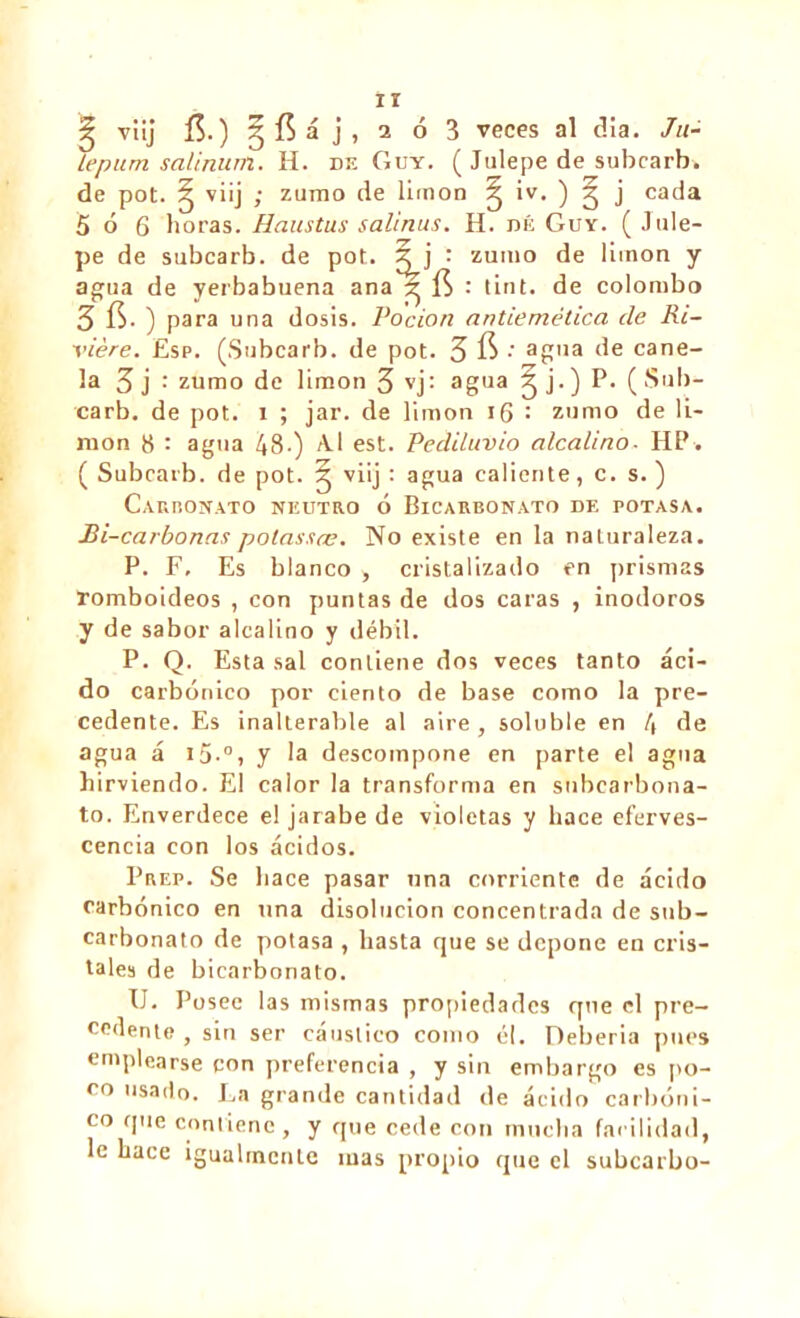 ^ viij í$.) 5$á j, i ó 3 veces al dia. Ju- îepum salinunt. H. de Guy. ( Julepe de subcarb. de pot. g viij j zumo de limon ^ iv. ) g j cada 5 ó 6 horas. Haustus salinas. H. dé Guy. (Jule- pe de subcarb. de pot. X j : zumo de limon y agua de yerbabuena ana'r fí : tint, de Colombo 3 fí. ) para una dosis. Podan antiemética de Ri- vière. Esp. (Subcarb. de pot. 3 fi •' ag'ia de cane- la 3 j : zumo de limon 3 vj: agua J j- ) P- ( Sub- carb. de pot. i ; jar. de limon 16 : zumo de li- mon 8 : agua 48-) A.I est. Pediluvio alcalino■ HP. ( Subcarb. de pot. ^ viij : agua caliente, c. s. ) Carromato neutro 6 Bicarbonato de potasa. Bi-carbonas potassas. No existe en la naturaleza. P. F, Es blanco , cristalizado en prismas romboideos , con puntas de dos caras , inodoros y de sabor alcalino y débil. P. Q. Esta sal contiene dos veces tanto áci- do carbónico por ciento de base como la pre- cedente. Es inalterable al aire, soluble en 4 de agua á i5.°, y la descompone en parte el agua hirviendo. El calor la transforma en subcarbona- to. Enverdece el jarabe de violetas y hace eferves- cencia con los ácidos. Prep. Se hace pasar una corriente de ácido carbónico en una disolución concentrada de sub- carbonato de potasa , hasta que se depone en cris- tales de bicarbonato. U. Posee las mismas propiedades que el pre- cedente , sin ser cáustico como él. Deberia pues emplearse con preferencia , y sin embargo es [to- co usado. La grande cantidad de ácido carbóni- co que contiene, y que cede con mucha facilidad, le hace igualmcnLe mas propio que el subearbo-