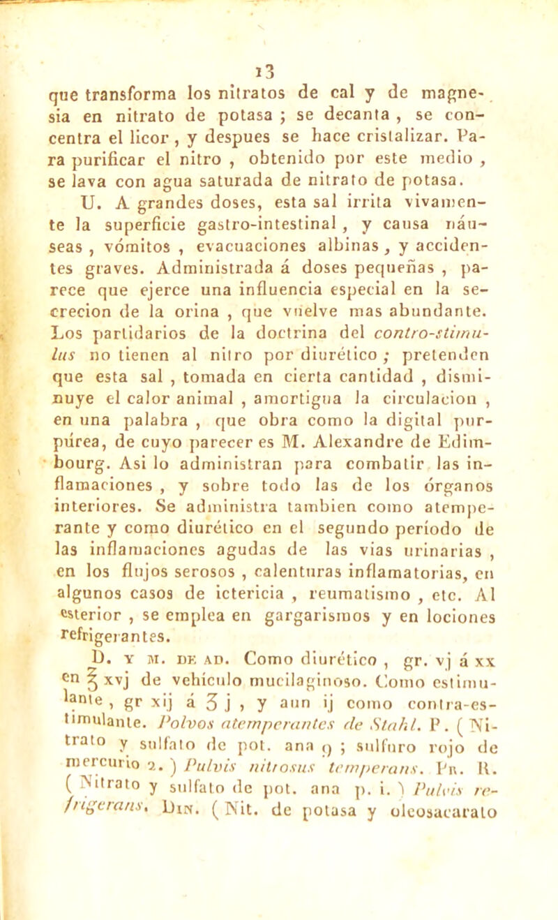 que transforma los nilratos de cal y de magne- sia en nitrato de potasa ; se decanta , se con- centra el licor , y despues se hace cristalizar. Pa- ra purificar el nitro , obtenido por este medio , se lava con agua saturada de nitrato de potasa. U. A grandes doses, esta sal irrita vivamen- te la superficie gastro-intestinal, y causa náu- seas , vómitos , evacuaciones albinas , y acciden- tes graves. Administrada á doses pequeñas , pa- rece que ejerce una influencia especial en la se- creción de la orina , que vuelve mas abundante. Los partidarios de la doctrina del contro-stirnu- lus no tienen al nitro por diurético ; pretenden que esta sal , tomada en cierta cantidad , dismi- nuye el calor animal , amortigua la circulación , en una palabra , que obra como la digital pur- púrea, de cuyo parecer es M. Alexandre de Edim- bourg. Asi lo administran para combatir las in- flamaciones , y sobre todo las de los órganos interiores. Se administra también como atempe- rante y como diurético en el segundo período de las inflamaciones agudas de las vias urinarias , en los flujos serosos , calenturas inflamatorias, en algunos casos de ictericia , reumatismo , etc. Al exterior , se emplea en gargarismos y en lociones refrigerantes. I). y m. dk ad. Como diurético , gr. vj á xx en § xvj de vehículo mucilaginoso. Como estimu- lante, gr xij á 3 j » y aun ij como contra-es- timulante. Polvos atemperantes de Stahl. P. ( Ni- trato y sulfato de pot. ana q ; sulfuro rojo de mercurio a. j Pulvis nitrosas tempérons. Pu. R. ( Nitrato y sulfato de pot. ana p. i. j Puteis re- fngerans, Din. ( Nit. de potasa y olcosacaralo