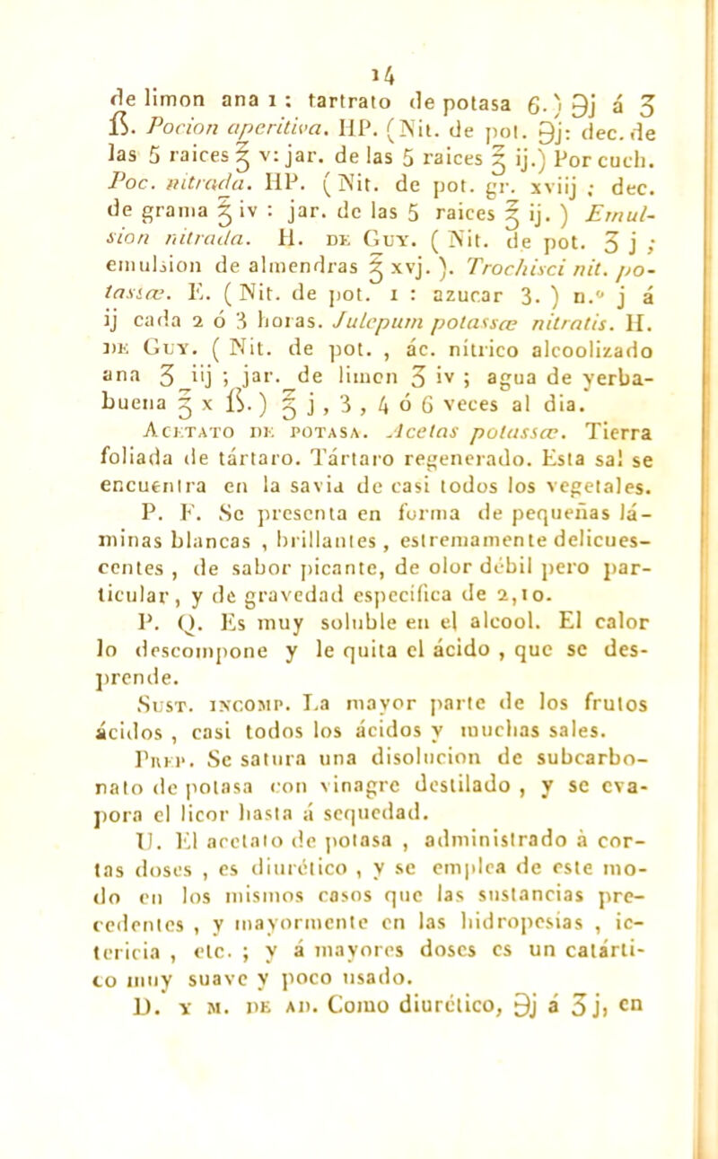 île limon ana i : tartrato de potasa g.)0j á 3 í$. Por ion aperitiva. HP. (Nit. de poi. gj; dec.de las 5 raices | v: jar. de las 5 raíces 5 ij.) Por cuch. Poc. nitrada. HP. (Nit. de pot. gr. xviij ; dec. de grama § iv : jar. de las 5 raices 5 ij. ) Emul- sión nitrada. H. de Guy. ( Nit. de pot. 3 j ; emulsión de almendras g xvj. ). Trochisci nit. po- tásico. E. (Nit. de pot. 1 : azúcar 3. ) n.'J j á ij cada 2 ó 3 horas. Juleptun potassœ nitratis. H. de Guy. ( Nit. de pot. , ác. nítrico alcoolizado ana 3 i'j j jar. de limen 3 ¡v j agua de yerba- buena 5 x ÍS. ) 5 j , 3 , 4 ó 6 veces al dia. Acetato de potasa. Acetas potassœ. Tierra foliada de tártaro. Tártaro regenerado. Esta sal se encuentra en la savia de casi todos los vegetales. P. F. Se presenta en forma de pequeñas lá- minas blancas , brillantes, eslremamente delicues- centes , de sabor picante, de olor débil pero par- ticular, y de gravedad específica de 2,10. P. Q. Es muy soluble en el alcool. El calor lo descompone y le quita el ácido , que se des- prende. Sust. iNCOMP. I.a mayor parte de los frutos ácidos , casi todos los ácidos y muchas sales. Pukp• Se satura una disolución de subearbo- nato de potasa con vinagre destilado , y se eva- pora el licor hasta á sequedad. 11. El acetato de potasa , administrado à cor- tas doses , es diurético , y se emplea de este mo- do en los mismos cosos que las sustancias pre- cedentes , y mayormente en las hidropesías , ic- tericia , etc. ; y á mayores doses es un catárti- co muy suave y poco usado. D. y m. pe An. Como diurético, 9j á 3 j> cn