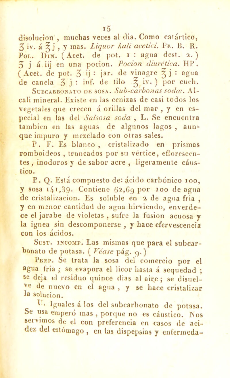 disolución , muchas veces al dia. Como catártico, 3iv. á ^ j , y mas. Liquor hali acelici. Pr. B. R. Pol. Din. ( Acet. de pot. i : agua dest. 2. ) 3 j á iij en una pocion. Pocion diurética. HP. ( Acet. de pot. 3 ¡j : jar- de vinagre ^ j : agua de canela 3 j : ¡nf- de (¡lo ^ iv. ) por cuth. Subcarbonato de sosa. Sub-carbanas sodce. Al- cali mineral. Existe en las cenizas de casi todos los vegetales que crecen a orillas del mar , y en es- pecial en las del Salsosa soda , L. Se encuentra también en las aguas de algunos lagos , aun- que impuro y mezclado con otras sales. P. F. Es blanco, cristalizado en prismas romboideos , truncados por su vértice, eflorescen- tes , inodoros y de sabor acre , ligeramente cáus- tico. P. Q. Está compuesto de: ácido carbónico 100, y sosa i4i,39. Contiene 62,69 por 100 de agua de cristalización. Es soluble en 2 de agua fría , y en menor cantidad de agua hirviendo, enverde- ce el jarabe de violetas , sufre la fusion acuosa y la ígnea sin descomponerse , y hace efervescencia con los ácidos. Sust. INCOMP. Las mismas que para el subcar- bonato de potasa. ( Véase pág. 9.) Prep. Se trata la sosa del comercio por el agua fria ; se evapora el licor basta á sequedad ; se deja el residuo quince dias al aire ; se disuel- ve de nuevo en el agua , y se hace cristalizar la solución. Iguales á los del subcarbonato de potasa. Se usa empero mas , porque no es cáustico. Píos servimos de el con preferencia en casos de aci- dez del estómago , en las dispepsias y cnferincda-