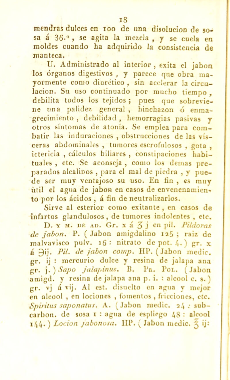 is mendras dulces en 100 de una disolución de so- sa á 36.° , se agita la mezcla , y se cuela en moldes cuando ha adquirido la consistencia de manteca. U. Administrado al interior , exita el jabón los órganos digestivos , y parece que obra ma- yormente como diurético , sin acelerar la circu- lación. Su uso continuado por mucho tiempo , debilita todos los tejidos ; pues que sobrevie- ne una palidez general , hinchazón ó enma- grecimiento , debilidad , hemorragias pasivas y otros síntomas de atonía. Se emplea para com- batir las induraciones , obstrucciones de las vis- ceras abdominales , tumores escrofulosos , gota , ictericia , cálculos biliares , constipaciones habi- tuales , etc. Se aconseja , como los demas pre- parados alcalinos , para el mal de piedra , y pue- de ser muy ventajoso su uso. En fin , es muy útil el agua de jabón en casos de envenenamien- to por los ácidos , á fin de neutralizarlos. Sirve al eslerior como exitante , en casos de infartos glandulosos , de tumores indolentes , etc. D. y m. dé ad. Gr. x á 5 j en pil. Pildoras de jabón. P. (Jabón amigdalino 125; raíz de malvavisco polv. 16 : nitrato depot. 4.) gr. x á 9¡j. Pil. de jabón comp. HP. (Jabón medie, gr. ij : mercurio dulce y resina de jalapa ana gr. j. ) Sapo jalapinus. B. Pn. Por. (Jabón amigd. y resina de jalapa ana p. i. : alcool c. s. ) gr. vj á vij. Al est. disuclto en agua y mejor en alcool , en lociones , fomentos , fricciones, etc. Spiritus saponatus. A. (Jabón medie. 2.', ; sub- earbon. de sosa 1 : agua de espliego 48 : alcool x/i4• ) Loción jabonosa. IIP. ( Jabón medie. 5 ij: