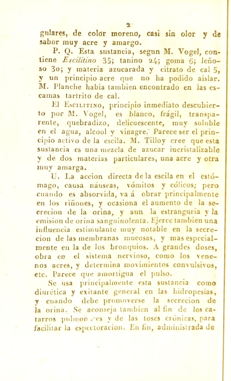 2 guiares, de color moreno, casi sin olor y de sabor muy acre y amargo. P. Q. Esta sustancia, según M. Vogel, con- tiene Escilitino 35; tanino 24; goma 6; leño- so 3o; y materia azucarada y citrato de cal 5, y un principio acre que no ha podido aislar. M. Planche habia también encontrado en las es- camas tartrito de cal. El Escilitino, principio inmediato descubier- to por M. Vogel, es blanco, frágil, transpa- rente, quebradizo, delicuescente, muy soluble en el agua, alcool y vinagre.' Parece ser el prin- cipio activo de la escila. ¡\1. Tilloy cree que esta sustancia es una mezcla de azúcar incristalizable y de dos materias particulares, una acre y otra muy amarga. U. La acción directa de la escila en el estó- mago, causa náuseas, vómitos y cólicos; pero cuando es absorvida, va á obrar principalmente en los riñones, y ocasiona el aumento de la se- creción de la orina, y aun la estranguria y la emisión de orina sanguinolenta. Ejerce también una influencia estimulante muy notable en la secre- ción de las membranas mucosas, y mas especial- mente en la de los bronquios. A grandes doses, obra en el sistema nervioso, como los vene- nos acres, y determina movimientos convulsivos, etc. Parece que amortigua el pulso. Se usa principalmente esta sustancia como diurética y exilante general en las hidropesías, y cuando debe promoverse la secreción de ja orina. Se aconseja también al fin de los ca- tarros pulmón .es y de las toses crónicas, para facilitar la cspectoracion. En fin, administrada de