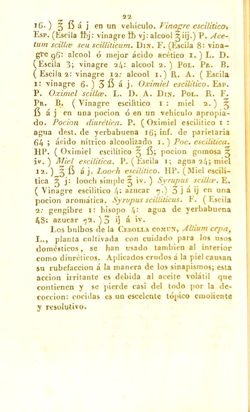 iG.) ^ fía j en un vehículo. Vinagre escilitico^ Esp. (Escila ftj: vinagre ft> vj:alcool ^iÜ-) P. Ace- turn scillœ s eu scilliticum. Dm. F. (Escila 8: vina- gre 96- alcool ó mejor ácido acético 1. ) L. D. (Escila 3; vinagre 24: alcool 2. ) Pol. Pe. B. ( Escila 2: vinagre 12: alcool 1.) R. A. (Escila 1: vinagre 6- ) 3 fí á j. Oximiel escilitico. Esp. P. Oximel scillœ. L. D. A. Dm. Pol. R. F. Pr. B. ( Vinagre escilitico 1 : miel 2. ) ^ fí á j en una pocion ó en un vehículo apropia- do. Pación diurética. P. ( Oximiel escilitico 1 í agua dest. de yerbabuena 16; inf. de parietaria 64 > ácido nítrico alcoolizado 1.) Pac. escilitica. HP. ( Oximiel escilitico X, fí; pocion gomosa ^ iv. ) Miel escilitica. P. (Escila 1; agua 24; miel 12. ) Sj fí á j. Looch escilitico. HP. (Miel escilí- tica g j: looch simple 3 ) Syrupus scillœ. E. ( Vinagre escilitico 4: azúcar 7.) 3 j á ij en una pocion aromática. Syrupus scilliticus. P. (Escila a: gengibre 1: hisopo 4: agua de yerbabuena azúcar ^2. ) 3 ’j á iv. Los bulbos de la Cebolla común, Allium cepa, E., planta cultivada con cuidado para los usos domésticos, se han usado también al interior como diuréticos. Aplicados crudos á la piel causan su rubefacción á la manera de los sinapismos; esta acción irritante es debida al aceite volátil que contienen y se pierde casi del todo por la de- cocción: cocidas es un escclenle tópico emoliente y resolutivo.