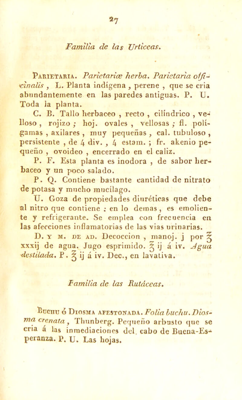 2? Familia de las TJrticeas. Parietaria. Parietarice hería. Parietaria oifi- ‘cinalis , L. Planta indígena , perene , que se cria abundantemente en las paredes antiguas. P. U. Toda la planta. C. B. Tallo herbáceo , recto , cilindrico , ve- lloso , rojizo ; hoj. ovales , vellosas ; fl. polí- gamas , axilares , muy pequeñas , cal. tubuloso , persistente , de 4 div. , 4 estam. ; fr. akenio pe- queño , ovoideo , encerrado en el cáliz. P. F. Esta planta es inodora , de sabor her- báceo y un poco salado. P. Q. Contiene bastante cantidad de nitrato de potasa y mucho mucílago. U. Goza de propiedades diuréticas que debe al nitro que contiene ; en lo demas , es emolien- te y refrigerante. Se emplea con frecuencia en las afecciones inflamatorias de las vias urinarias. D. y m. de ad. Decocción , manoj. j por ^ xxxij de agua. Jugo esprimido. g ij á iv. Agua destilada. P. 5 ij á iv. Dec., en lavativa. Familia de las Ruldccas. Ijuciiu ó Diosma afestonada. Folia hucha. Dios- ma crenata, Thunberg. Pequeño arbusto que se cria a las inmediaciones del. cabo de Bucna-Es- peranza. P. u. Las hojas.