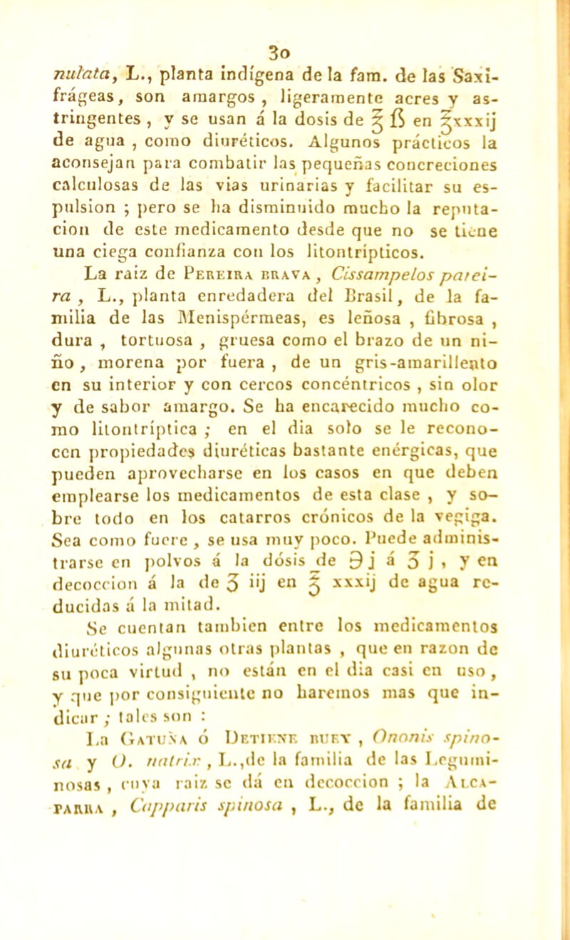 nulata, L., planta indígena déla fam. de las Saxi- frágeas, son amargos, ligeramente acres y as- tringentes , y se usan á la dosis de 3 en ~\xxij de agua , como diuréticos. Algunos prácticos la aconsejan para combatir las pequeñas concreciones calculosas de las vias urinarias y facilitar su es- pulsion ; pero se lia disminuido mucho la reputa- ción de este medicamento desde que no se tiene una ciega confianza con los litontrípticos. La raíz de Pereira brava , Cissampelos parei- ra , L., planta enredadera del Brasil, de la fa- milia de las Menispérmeas, es leñosa , fibrosa , dura , tortuosa , gruesa como el brazo de un ni- ño, morena por fuera, de un gris-amarillento en su interioF y con cercos concéntricos , sin olor y de sabor amargo. Se ha encarecido mucho co- mo litontríptica ; en el dia solo se le recono- cen propiedades diuréticas bastante enérgicas, que pueden aprovecharse en los casos en que deben emplearse los medicamentos de esta clase , y so- bre lodo en los catarros crónicos de la vegiga. Sea como fuere , se usa muy poco. Puede adminis- trarse en polvos a la dosis _de 9 j á 3 j i 7 en decocción á la de 3 >'j en íj xxxij de agua re- ducidas á la mitad. Se cuentan también entre los medicamentos diuréticos algunas otras plantas , que en razón de su poca virtud , no están en el dia casi en uso, y que por consiguiente no haremos mas que in- dicar ; tales son : I.a Gatuna ó Detiene buey , Ononis spino- sa y O. nntri.K, L.,dc la familia de las Legumi- nosas , cuya raíz se dá en decocción ; la Alca- parra , Cap paris spinosa , L., de la familia de