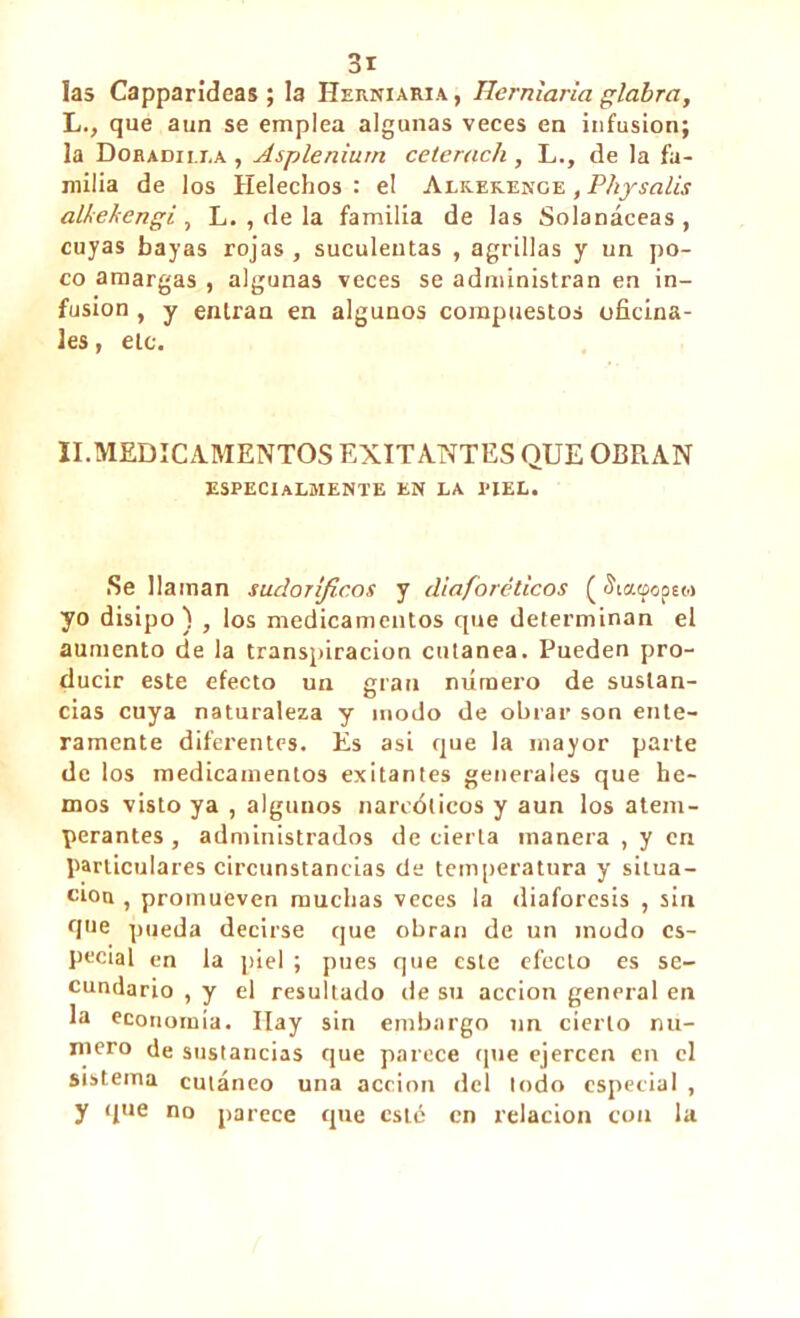 la» Capparideas ; la Herniaria, Hemiaria glabra, L., que aun se emplea algunas veces en infusion; la Doradilla , Asplénium ceterach , L., de la fa- milia de los Heléchos : el Alk.ek.enge , Physalis alkekengi , L. , de la familia de las Solanáceas , cuyas bayas rojas , suculentas , agrillas y un po- co amargas , algunas veces se administran en in- fusion , y entran en algunos compuestos oficina- les , ele. II.MEDICAMENTOS EXITANTES QUE OBRAN ESPECIALMENTE en la piel. Se llaman sudoríficos y diaforéticos ( íiacpopsM yo disipo) , los medicamentos que determinan el aumento de la transpiración cutánea. Pueden pro- ducir este efecto un gran número de sustan- cias cuya naturaleza y modo de obrar son ente- ramente diferentes. Es asi que la mayor parte de los medicamentos exitantes generales que he- mos visto ya , algunos narcóticos y aun los atem- perantes , administrados de cierta manera , y en particulares circunstancias de temperatura y situa- ción , promueven muchas veces la diaforesis , sin que pueda decirse que obran de un modo es- pecial en la piel ; pues que este efecto es se- cundario , y el resultado de su acción general en la economía. Hay sin embargo un cierto nu- mero de sustancias que parece que ejercen en el sistema cutáneo una acción del lodo especial , y que no parece que este en relación con la