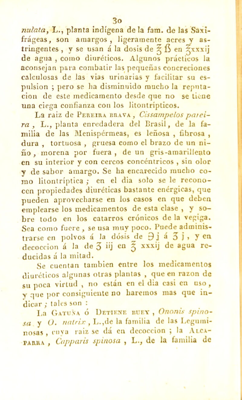 nul'ata, L., planta indígena déla fara. de las Saxi- frágeas, son amargos, ligeramente acres y as- tringentes , y se usan á la dosis de ^ en ^xxxij de agua , como diuréticos. Algunos prácticos la aconsejan para combatir las pequeñas concreciones calculosas de las vias urinarias y facilitar su es- pulsion ; pero se lia disminuido mucho la reputa- ción de este medicamento desde que no se tiene una ciega confianza con los litontrípticos. La raíz de Pereira brava, Cissampelos pat ei- rá , L., planta enredadera del Brasil, de la fa- milia de las Menispérmeas, es leñosa , fibrosa , dura , tortuosa , gruesa como el brazo de un ni- ño , morena por fuera, de un gris-amarillento en su interior y con cercos concéntricos , sin olor y de sabor amargo. Se ha encarecido mucho co- mo litontríptica ; en el dia solo se le recono- cen propiedades diuréticas bastante enérgicas, que pueden aprovecharse en los casos en que deben emplearse los medicamentos de esta clase , y so- bre todo en los catarros crónicos de la vegiga. Sea como fuere , se usa muy poco. Puede adminis- trarse en polvos á la dosis jfe 9 j á 3 j » y en decocción á la de o ¡ij en íj xxxij de agua re- ducidas á la mitad. Se cuentan también entre los medicamentos diuréticos algunas otras plantas , que en razón de su poca virtud , no están en el dia casi en uso, y que por consiguiente no haremos mas que in- dicar ; tales son : La Gatuña ó Detiene buey , O ñoñis spino- sa y O. nntrix , L.,de la familia de las Legumi- nosas , cuya raiz se dá en decocción ; la Alca- parra , Capparis spi/iosn , L., de la familia de