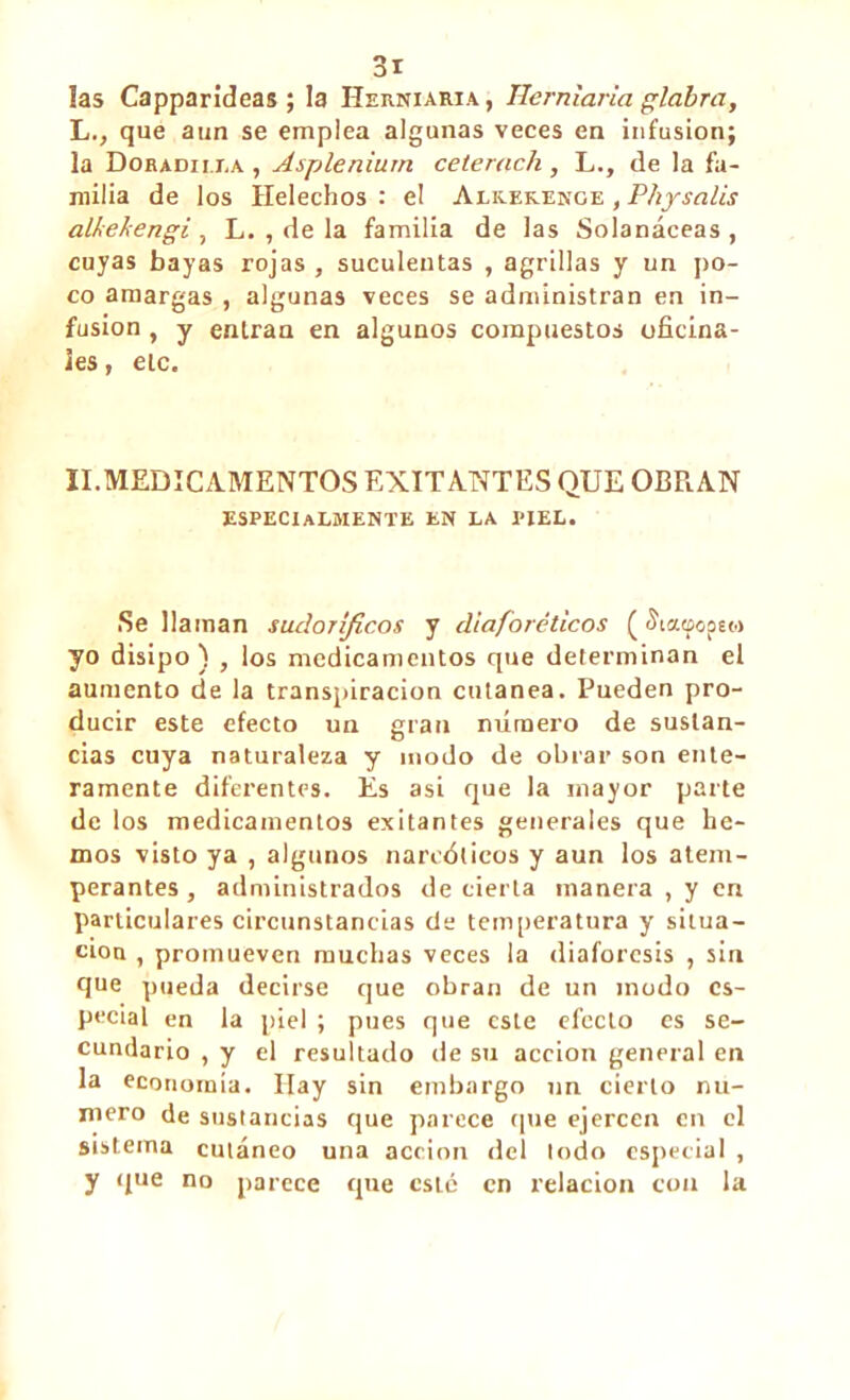 !as Capparîdeas ; la Herniaria , Hemiaria glabra, L., que aun se emplea algunas veces en infusion; la Doradu ra , Asplénium ceterach, L., de la fa- milia de los Heléchos : el Alk.ek.enge , Physalis all<ekengi , L. , de la familia de las Solanáceas , cuyas bayas rojas , suculentas , agrillas y un po- co amargas , algunas veces se administran en in- fusion , y entran en algunos compuestos oficina- les , etc. II.MEDICAMENTOS EXITANTES QUE OERAN ESPECIALMENTE en la piel. Se llaman sudoríficos y diaforéticos ( íiaoopa.» yo disipo) , los medicamentos que determinan el aumento de la transpiración cutánea. Pueden pro- ducir este efecto un gran número de sustan- cias cuya naturaleza y modo de obrar son ente- ramente diferentes. Es asi que la mayor parte de los medicamentos exitantes generales que he- mos visto ya , algunos narcóticos y aun los atem- perantes , administrados de cierta manera , y en particulares circunstancias de temperatura y situa- ción , promueven muchas veces la diaforesis , sin que pueda decirse que obran de un modo es- pecial en la piel ; pues que este electo es se- cundario , y el resultado de su acción general en la economía. Hay sin embargo un cierto nu- mero de sustancias que parece que ejercen en el sistema cutáneo una acción del lodo especial , y que no parece que esté en relación con la