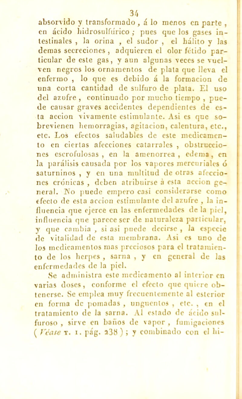 absorvido y transformado, á lo menos en parte , en ácido hidrosulfiírico ; pues que los gases in- testinales , la orina , el sudor , el hálito y las demas secreciones , adquieren el olor fétido par- ticular de este gas, y aun algunas veces se vuel- ven negros los ornamentos de plata que lleva el enfermo , lo que es debido á la formación de una corta cantidad de sulfuro de plata. El uso del azufre , continuado por mucho tiempo , pue- de causar graves accidentes dependientes de es- ta acción vivamente estimulante. Asi es que so- brevienen hemorragias, agitación, calentura, etc., etc. Los efectos saludables de este medicamen- to en ciertas afecciones catarrales , obstruccio- nes escrofulosas, en la amenorrea, edema, en la parálisis causada por los vapores mercuriales ó saturninos , y en una multitud de otras afeccio- nes crónicas , deben atribuirse à esta acción ge- neral. No puede empero casi considerarse como efecto de esta acción estimulante del azufre , la in- fluencia que ejerce en las enfermedades de la piel, influencia que parece ser de naturaleza particular, y que cambia , si asi puede decirse , la especie de vitalidad de esta membrana. Asi es uno de los medicamentos mas preciosos para el tratamien- to de los herpes , sarna , y en general de las enfermedades de la piel. Se administra este medicamento al interior en varias doses, conforme el efecto que quiere ob- tenerse. Se emplea muy frecuentemente al eslcrior en forma de pomadas , ungüentos , etc. , en el tratamiento de la sarna. Al estado de ácido sul- furoso , sirve en baños de \apor , fumigaciones ( J'case t. i. pág. a38 ) ; y combinado con el lit-