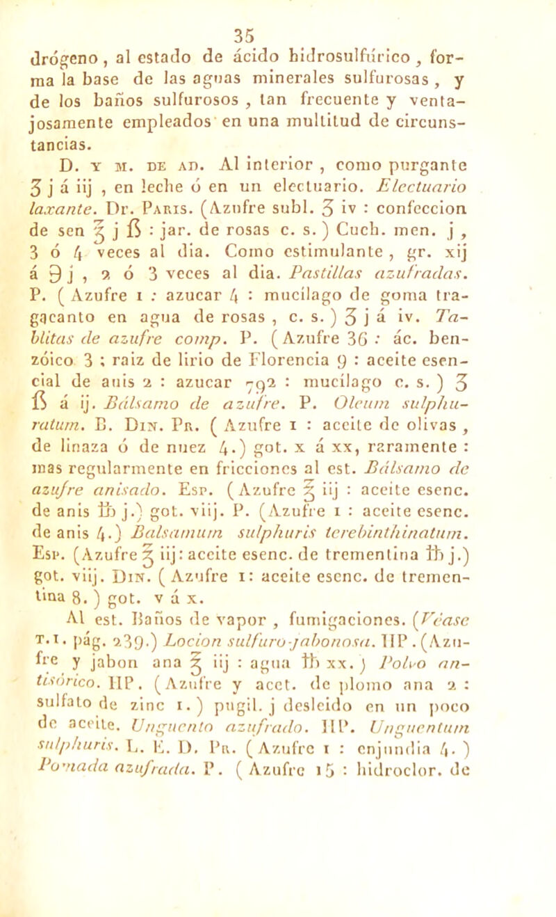 drógeno, al estado de ácido hidrosulfúrieo , for- ma la base de las aguas minerales sulfurosas , y de los baños sulfurosos , tan frecuente y venta- josamente empleados en una multitud de circuns- tancias. D. y m. de ad. Al interior , como purgante 3 j á iij , en leche ó en un electuario. EIcctunrio laxante. Dr. Paris. (Azufre subí. 3 iv : confección de sen ^ j fí •' jar. de rosas c. s. ) Cuch. men. j , 3 ó 4 veces al dia. Como estimulante , gr. xij á 9 j , •>. ó 3 veces al dia. Pastillas azufradas. P. ( Azufre i ; azúcar 4 : mucílago de goma tra- gacanto en agua de rosas , c. s. ) 3 j á iv. Ea- blitas de azufre comp. P. (Azufre •' ác. ben- zoico 3 ; raíz de lirio de Florencia p : aceite esen- cial de anís 2 : azúcar yc)2 : mucílago c. s. ) 3 á ij. Bálsamo de azufre. P. Olciun sulp/iu- ratum. E. Din. Pr. ( Azufre i : aceite de olivas , de linaza ó de nuez 4*) got. x á xx, raramente : mas regularmente en fricciones al est. Bálsamo de azufre anisado. Esp. (Azufre g iij : aceite esenc. de anis Ü> j.) got. viij. P. (Azufre i : aceite esenc. de anis 4-) Balsamum su/phuris terebinthinatum. Esp. (Azufre g iij: aceite esenc.de trementina Ihj.) got. viij. Din. ( Azufre i: aceite esenc. de tremen- tina 8. ) got. v á x. Al est. Baños de vapor , fumigaciones. (Véase t.i. pág. aüp.) Locion sulfuro-jabonosa. IIP. (Azu- fre y jabón ana g iij : agua ib xx. ) Polvo an- tisorico. IIP. (Azufre y acct. de plomo ana a : sulfato de zinc i.) púgil, j desleído en un poco de aceite. Ungüento azufrado. IIP. Unguentu/n sn/pfiuris. L. E. D. Pr. (Azufre i : enjundia 4• ) Pomada azufrada. P. (Azufre i5 : hidroclor. de