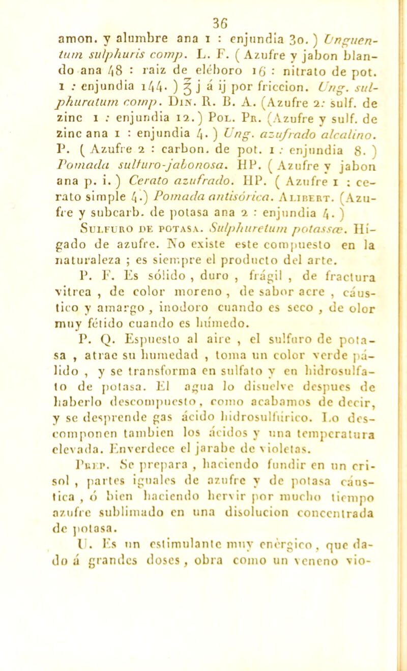 amon. y alumbre ana i : enjundia 3o. ) ùnguen- tum sulphuris comp. L. F. ( Azufre y jabón blan- do ana 48 : raiz de eléboro i(¡ : nitrato de pot. i : enjundia ) 3 j á ij por fricción. Ung. sul- phuratum r.ornp. Din. R. B. A. (Azufre i: sulf. de zinc i : enjundia 12.) Por. Pr. (Azufre y sulf. de zinc ana i : enjundia /j. ) Ung. azufrado alcalino. P. ( Azufre 2 : carbon, de pot. i : enjundia 8- ) ramada sulf uro-jabonosa. HP. (Azufre v jabón ana p. i. ) Cerato azufrado. HP. ( Azufre i : ce- rato simple 4-) Pomada antisórica. Alibert. (Azu- fre y subcarb. de potasa ana i : enjundia 4. ) Sulfuro de potasa.. Su/p/iurelum potassce. Hí- gado de azufre. No existe este compuesto en la naturaleza ; es siempre el producto del arte. P. F. Es sólido , duro , frágil , de fractura vitrea , de color moreno , de sabor acre , cáus- tico y amargo , inodoro cuando es seco , de olor muy fétido cuando es húmedo. P. Q. Espuesto al aire , el sulfuro de pota- sa , atrae su humedad , toma un color verde pá- lido , y se transforma en sulfato y en hidrosulfa- to de potasa. El agua lo disuelve después de haberlo descompuesto, como acabamos de decir, y se desprende gas ácido hidrosulfúrico. Eo des- componen también los ácidos y una temperatura elevada. Enverdece el jarabe de violetas. Put r. Se prepara , haciendo fundir en un cri- sol , partes iguales de azufre y de potasa cáus- tica , ó bien haciendo hervir por mucho tiempo azufre sublimado en una disolución concentrada de potasa. I!. Es un estimulante muy enérgico, que da- do á grandes doses, obra como un veneno vio-