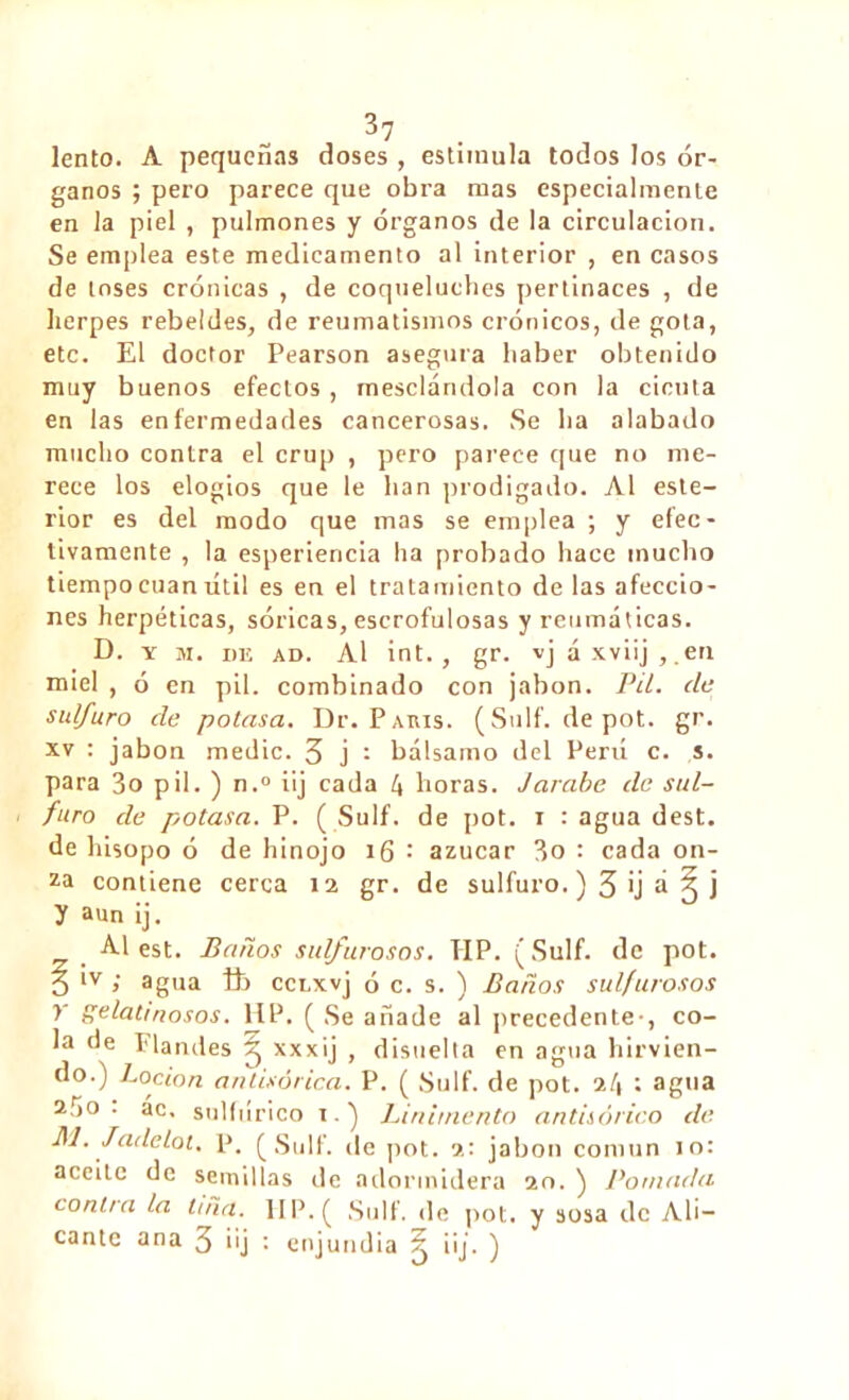 lento. A pequeñas doses , estimula todos los ór- ganos ; pero parece que obra mas especialmente en la piel , pulmones y órganos de la circulación. Se emplea este medicamento al interior , en casos de loses crónicas , de coqueluches pertinaces , de herpes rebeldes, de reumatismos crónicos, de gota, etc. El doctor Pearson asegura haber obtenido muy buenos efectos , mesclándola con la cicuta en las enfermedades cancerosas. Se lia alabado mucho contra el crup , pero parece que no me- rece los elogios que le han prodigado. Al este- rior es del modo que mas se emplea ; y efec- tivamente , la esperiencia ha probado hace mucho tiempo cuanútil es en el tratamiento de las afeccio- nes herpéticas, sóricas, escrofulosas y reumáticas. D. y m. de ad. Al int., gr. vj á xviij , .en miel , ó en pil. combinado con jabón. Pil. de sulfuro de potasa. Dr. Paris. (Suif, depot, gr. xv : jabón medie. 3 j : bálsamo del Perú c. s. para 3o pil. ) n.° iij cada 4 horas. Jarabe de sul- furo de potasa. P. (Suif. de pot. i : agua dest. de hisopo ó de hinojo 16 : azúcar 3o : cada on- za contiene cerca 12 gr. de sulfuro.) 3 >j a 3 j y aun ¡j. Al est. Paños sulfurosos. TIP. ( Sulf. de pot. 3 ‘v > agua ib ccnxvj ó c. s. ) Baños sulfurosos y gelatinosos. IIP. ( Se añade al precedente-, co- la de Flandes 3 xxxij , disuelta en agua hirvien- do.) Loción antisórica. P. ( Sulf. de pot. 24 î agua 2ÍÍ0 . ac, sulfúrico 1.) Linimento antisórico de M. Jade lot. P. (Suif, de pot. 2: jabón común 10: aceite de semillas de adormidera 20. ) Pomada contra la Uña. 1IP.( Suif, de pot. y sosa de Ali- cante ana 3 üj : enjundia ^ iij. )