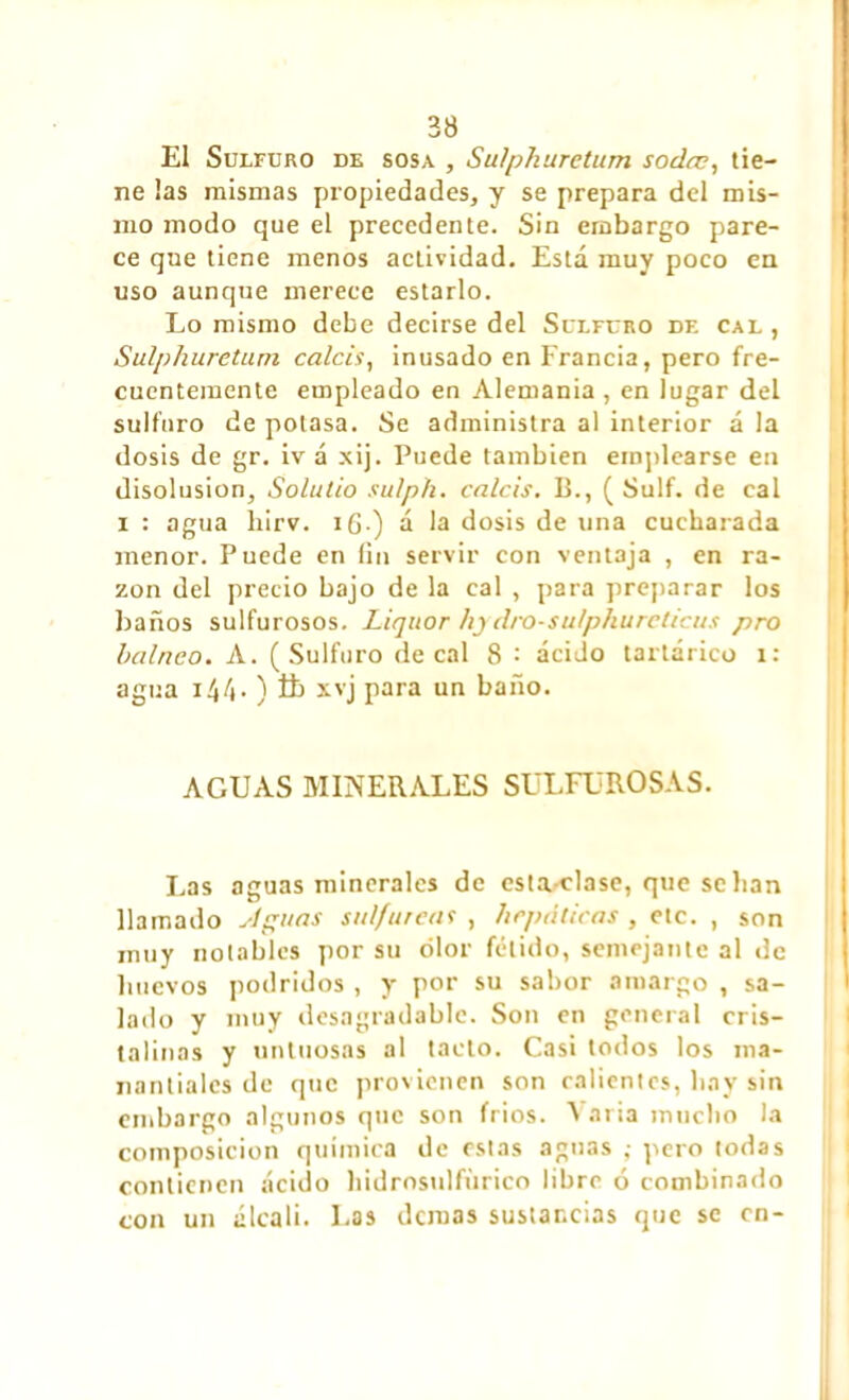 El Sulfuro de sosa , Su/pkuretum soda?, tie- ne ¡as mismas propiedades, y se prepara del mis- mo modo que el precedente. Sin embargo pare- ce que tiene menos actividad. Esta muy poco en uso aunque merece estarlo. Lo mismo debe decirse del Sulfuro df. cal , Sulphuretum calcis, inusado en Francia, pero fre- cuentemente empleado en Alemania, en lugar del sulfuro de potasa. Se administra al interior á la dosis de gr. iv á xij. Puede también emplearse en disolusion, Solulio sulph. calcis. B., ( Sulf. de cal i : agua liirv. i(j.) á la dosis de una cucharada menor. Puede en fin servir con ventaja , en ra- zón del precio bajo de la cal , para preparar los baños sulfurosos. Liquor hjdro-su/phureticus pro balnco. A. (Sulfuro de cal 8 : ácido tartárico x: agua 144. ) íb xvj para un baño. AGUAS MINERALES SULFUROSAS. Las aguas minerales de esta-clase, que se lian llamado Aguas sulfúreas , hepáticas , etc. , son muy notables por su olor fétido, semejante al de huevos podridos , y por su sabor amargo , sa- lado y muy desagradable. Son en general cris- talinas y untuosas al tacto. Casi todos los ma- nantiales de que provienen son calientes, hay sin embargo algunos que son fríos. Varia mucho la composición química de estas aguas ; pero todas contienen ácido hidrosulfurieo libre ó combinado con un álcali. Las demas sustancias que se en-