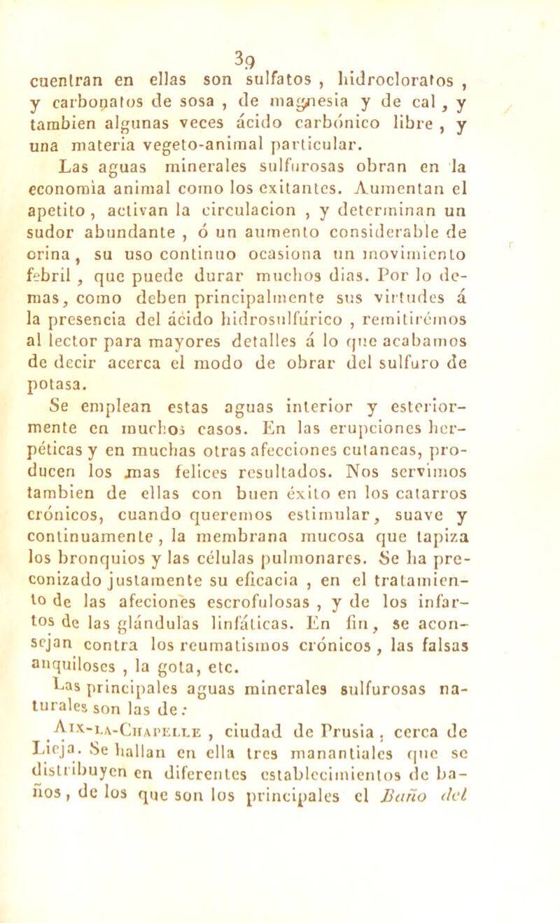 cuentran en ellas son sulfatos , hidrocloratos , y carbonates de sosa , de magnesia y de cal, y también algunas veces ácido carbónico libre , y una materia vegeto-animal particular. Las aguas minerales sulfurosas obran en la economía animal como los exitantcs. Aumentan el apetito , activan la circulación , y determinan un sudor abundante , ó un aumento considerable de orina, su uso continuo ocasiona un movimiento febril, que puede durar muchos dias. Por lo de- más, como deben principalmente sus virtudes á la presencia del ácido hidrosulliírico , remitiremos al lector para mayores detalles á lo que acabamos de decir acerca el modo de obrar del sulfuro de potasa. Se emplean estas aguas interior y esterior- mente en muchos casos. En las erupciones her- péticas y en muchas otras afecciones cutáneas, pro- ducen los mas felices resultados. Nos servimos también de ellas con buen éxito en los catarros crónicos, cuando queremos estimular, suave y continuamente, la membrana mucosa que tapiza los bronquios y las células pulmonares. Se ha pre- conizado justamente su eficacia , en el tratamien- to de las afeciones escrofulosas , y de los infar- tos de las glándulas linfáticas. En fin, se acon- sejan contra los reumatismos crónicos , las falsas anquiloses , la gola, etc. Las principales aguas minerales sulfurosas na- turales son las de : Aix-la-Chapelle, ciudad de Prusia. cerca de Lieja. Se hallan en ella tres manantiales que se distribuyen en diferentes establecimientos de ba- ños , de los que son los principales el Baño del