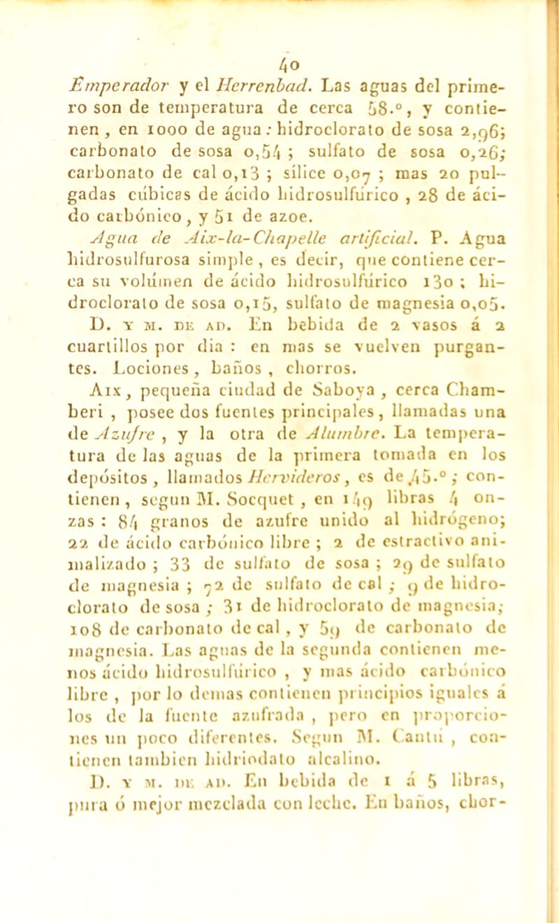 Emperador y el Hcrrenbad. Las aguas del prime- ro son de temperatura de cerca 58.°, y contie- nen , en xooo de agua : hidroclorato de sosa 2,96; carbonato de sosa o,54 j sulfato de sosa 0,26; carbonato de calo,i3 ; sílice 0,07 ; mas 20 pul- gadas cúbicas de ácido Lidrosulfúrico , 28 de áci- do carbónico , y 51 de ázoe. sigua de Aix-la-Chapelle artificial. P. Agua liidrosulfurosa simple , es decir, que contiene cer- ca su vokíinen de ácido bidrosulfúrico i3o ; hi- droclorato de sosa 0,15, sulfato de magnesia o,o5- D. y m. de ad. En bebida de 2 vasos á 2 cuartillos por dia : en mas se vuelven purgan- tes. Lociones , baños , chorros. Aix, pequeña ciudad de Saboya , cerca Cham- berí , posee dos fuentes principales, llamadas una de Azujrc , y la otra de Alumbre. La tempera- tura de las aguas de la primera tomada en los depósitos , llamados Hervideros, es de,45.°; con- tienen, según 31. Socquet , en i4q libras 4 on- zas : 84 granos de azufre unido al hidrógeno; 22 de ácido carbónico libre ; 2 de eslractivo ani- malizado ; 33 de sulfato de sosa ; 2q de sulfato de magnesia; 72 de sulfato de cal ; q de hidro- clorato desosa; 3i de hidroclorato de magnesia; 108 de carbonato de cal, y 5;j de carbonato de magnesia. Las aguas de la segunda contienen me- nos ácido bidrosulfúrico , y mas ácido carbónico libre , por lo demas contienen principios iguales á los de la fuente azufrada , pero en proporcio- nes un poco diferentes. Según 31. Cantú , con- tienen también hidriodato alcalino. D. v m. de ad. En bebida de 1 á 5 libras, pura ó mejor mezclada con leche. En baños, chor-