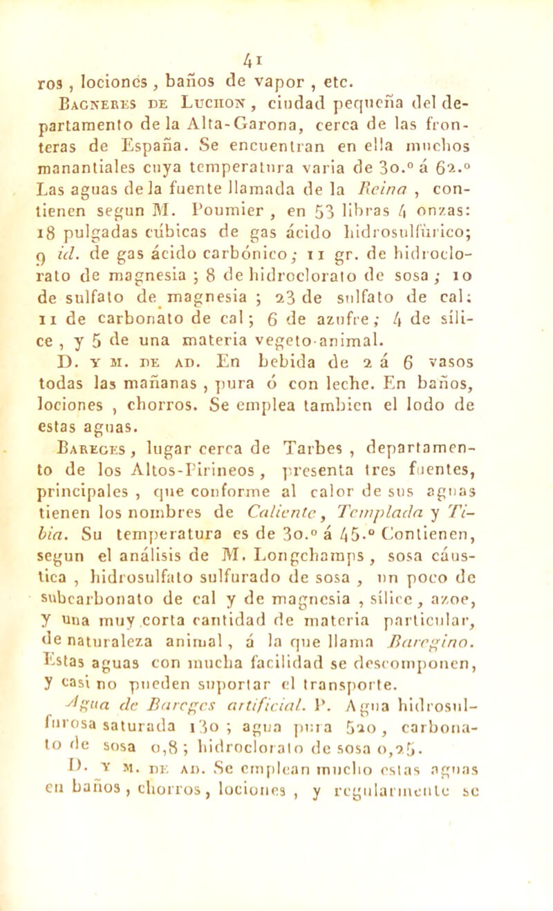 ro3, lociones , baños de vapor , etc. Bagneres de Luchon , ciudad pequeña del de- partamento de la Alta-Garona, cerca de las fron- teras de España. Se encuentran en ella muchos manantiales cuya temperatura varia de 3o.0 á 62.° Las aguas déla fuente llamada de la Reina , con- tienen según M. Poumier , en 53 libras 4 onzas: 18 pulgadas cubicas de gas ácido hidrosulfñrico; q id. de gas ácido carbónico; 11 gr. de hidroclo- ralo de magnesia ; 8 de bidrocloralo de sosa ; 10 de sulfato de magnesia ; 23 de sulfato de cal; 11 de carbonato de cal; 6 de azufre; 4 de síli- ce , y 5 de una materia vegeto animal. D. y m. de ad. En bebida de 2 á 6 vasos todas las mañanas , pura ó con leche. En baños, lociones , chorros. Se emplea también el lodo de estas aguas. Barkges, lugar cerca de Tarbes, departamen- to de los Altos-Pirineos, presenta 1res fuentes, principales , que conforme al calor de sus aguas tienen los nombres de Caliente, Templada y Ti- bia. Su temperatura es de 3o.0 á 45-° Contienen, según el análisis de M. Longchamps, sosa cáus- tica , hidrosulfato sulfurado de sosa , un poco de subcarbonato de cal y de magnesia , sílice, ázoe, y una muy corta cantidad de materia particular, de naturaleza animal, á la que llama Rare ¡pina. Estas aguas con mucha facilidad se descomponen, y casi no pueden suportar el transporte. dgaa de fía reges artificial. P. Agua hidrosul- furosa saturada i3o ; agua pura Sao, carbona- to de sosa 0,8; bidrocloralo de sosa 0,25. D. y m. de ad. Se emplean mucho estas aguas en baños, chorros, lociones , y regularmente se