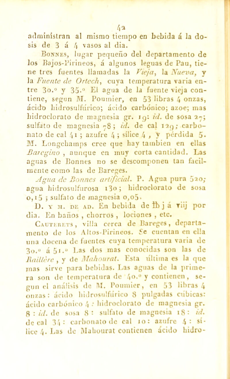 /,a administran al mismo tiempo en bebida á la do- sis de 3 á 4 vasos al dia. Bonnes, lugar pequeño del departamento de los Bajos-Pirineos, á algunos leguas de Pau, tie- ne tres fuentes llamadas la Vieja, la Nueva, y la Fuente de Ortec/i, cuya temperatura varia en- tre 3o.0 y 35.° El agua de la fuente vieja con- tiene, según M. Poumier, en 53 libras 4 onzas, ácido hidrosulfiírico; ácido carbónico; ázoe; mas hidroclorato de magnesia gr. iq: id. de sosa 2-; sulfato de magnesia -8; id. de cal I2q; carbo- nato de cal 4* ; azufre 4 ; sílice 4 > y pérdida 5» M. Longchatnps cree que hay también en ellas Barcgino , aunque en muy corta cantidad. Las aguas de Bonnes no se descomponen tan fácil- mente como las de Bareges. sigua de Bonnes artificial. P. Agua pura j20; agua hidrosulfurosa i3o; hidroclorato de sosa o,i5 ; sulfato de magnesia o,o5- D. y m. de ad. En bebida de tt> j á T¡ij por dia. En baños , chorros , lociones , etc. Cauterets , villa cerca de Bareges, departa- mento de los Altos-Pirineos. 5c cuentan en ella una docena de fuentes cuya temperatura varia de 3o.o ¿ 5j.“ Las dos mas conocidas son las de Raillèrc , y de Mahourat. Esta ultima es la que mas sirve para bebidas. Las aguas de la prime- ra son tle temperatura de 4o.» y contienen, se- gún el análisis de INI. Poumier, en 53 libras 4 onzas: ácido l»idrosulfiírico 8 pulgadas cubicas: ácido carbónico 4 : hidroclorato de magnesia gr. fl : id. de sosa 8: sulfato de magnesia 18: id. decaí 34: carbonato de cal to: azufre 4: sí- lice 4. Las de Mahourat contienen ácido hidro-