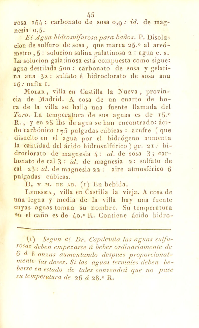 rosa 164 : carbonato de sosa 0,9 : id. de mag- nesia o,5- El Agua hidrosulfurosa para baños. P. Disolu- ción de sulfuro de sosa, que marca 25.0 al areó- metro , 5 : solución salina galalinosa 2 : agua c. s. La solución galatinosa está compuesta como sigue: agua destilada 5oo : carbonato de sosa y gelati- na ana 32 : sulfato é hidrocloralo de sosa ana 16 •• nafta 1. Molar , villa en Castilla la Nueva , provin- cia de Madrid. A cosa de un cuarto de ho- ra de la villa se halla una fuente llamada del Toro. La temperatura de sus aguas es de i5-° R., y en 25 ibs de agua se han encontrado: áci- do carbónico i-5 pulgadas cúbicas : azufre ( que disuelto en el agua por el hidrógeno aumenta la cantidad del ácido hidrosulfúrico ) gr. 21 : hi- droclorato de magnesia 4 : id. de sosa 3 ; car- bonato de cal 3 : id. de magnesia 2: sulfato de cal 23 '• id. de magnesia 22 ; aire atmosférico 6 pulgadas cúbicas. D. y m. de ad. (1) En bebida. Ledesma, villa en Castilla la vieja. A cosa de una legua y media de la villa hay una fuente cuyas aguas tornan su nombre. Su temperatura cu el caño es de 4°.° R. Contiene ácido hidro- (,1) Según el Dr. Capdcvila las aguas su Ja- rosas deben empezarse á beber ordinariamente de o « 8 onzas aumentando después proporcional- mente las doses. Si las aguas termales deben be- berse en estado de tales convendrá que no pase su temperatura de 2(j á 28.0 R.