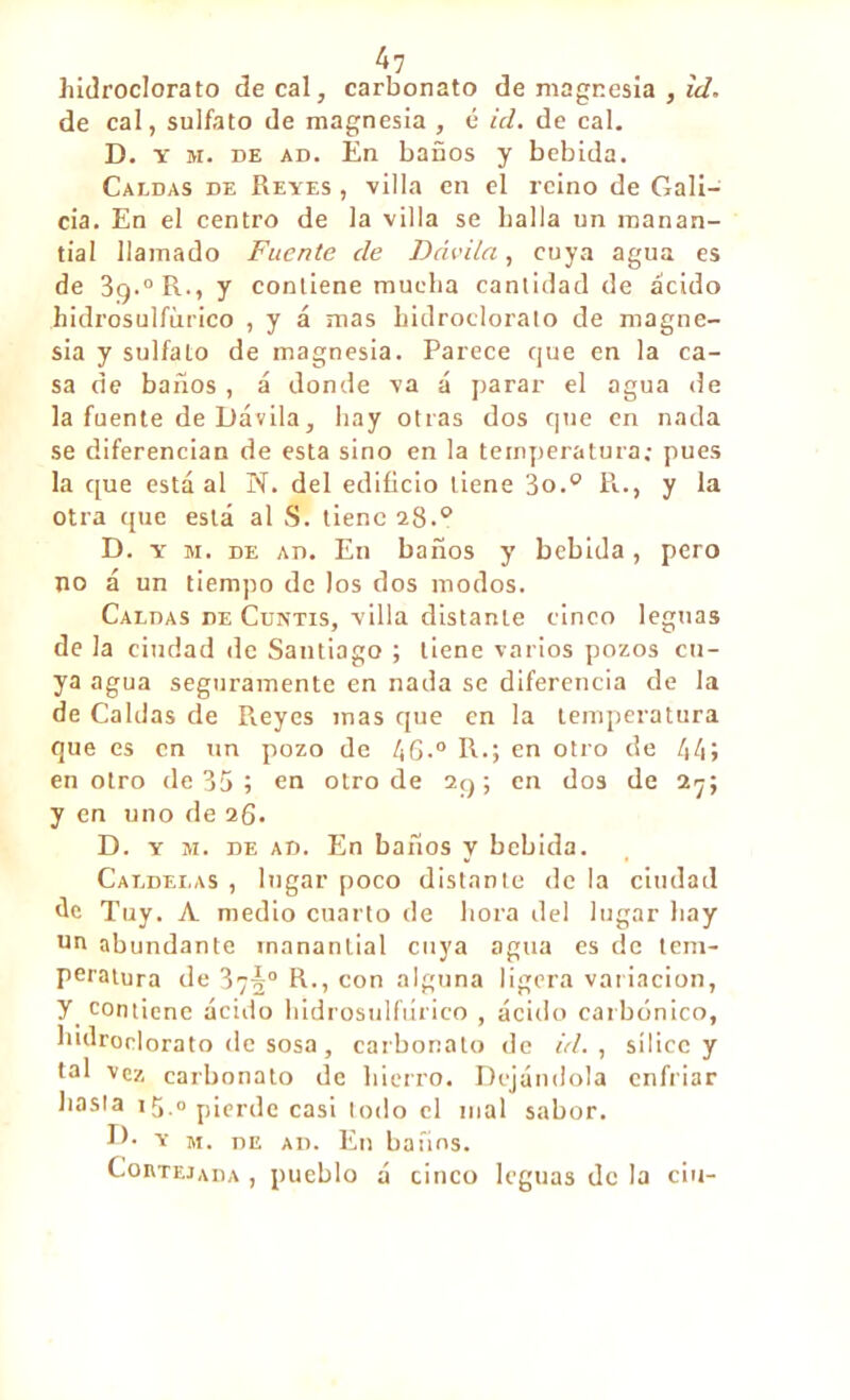 bidroclorato de cal, carbonato de magnesia , id. de cal, sulfato de magnesia , é id. de cal. D. y m. de ad. En baños y bebida. Caldas de Reyes , villa en el reino de Gali- cia. En el centro de la villa se baila un manan- tial llamado Fuente de Dâvila, cuya agua es de 3g.0 R-, y contiene mueba cantidad de ácido hidrosulfùrico , y á mas hidroclorato de magne- sia y sulfato de magnesia. Parece que en la ca- sa de baños, á donde va á parar el agua de la fuente de Dávila, bay otras dos que en nada se diferencian de esta sino en la temperatura; pues la que está al N. del edificio tiene 3o.0 R., y la otra que está al S. tiene 28.0 D. y m. de ad. En baños y bebida, pero no á un tiempo de los dos modos. Caldas de Cuntís, villa distante cinco leguas de la ciudad de Santiago ; tiene varios pozos cu- ya agua seguramente en nada se diferencia de la de Caldas de Reyes mas que en la temperatura que es en un pozo de 46-° R.; en otro de 44» en otro de 35 ; en otro de 2q ; en dos de 27; y en uno de 26. D. y m. de ad. En baños y bebida. Caldei.as , lugar poco distante de la ciudad de Tuy. A medio cuarto de ñora del lugar bay un abundante manantial cuya agua es de tem- peratura de 37§° R., con alguna ligera variación, y contiene ácido bidrosulfúrico , ácido carbónico, bidronlorato de sosa, carbonato de id. , sílice y tal vez carbonato de hierro. Dejándola enfriar basta 15.“pierde casi todo el mal sabor. TE y m. de ad. En baños. Cortejada , pueblo á cinco leguas de la ciu-