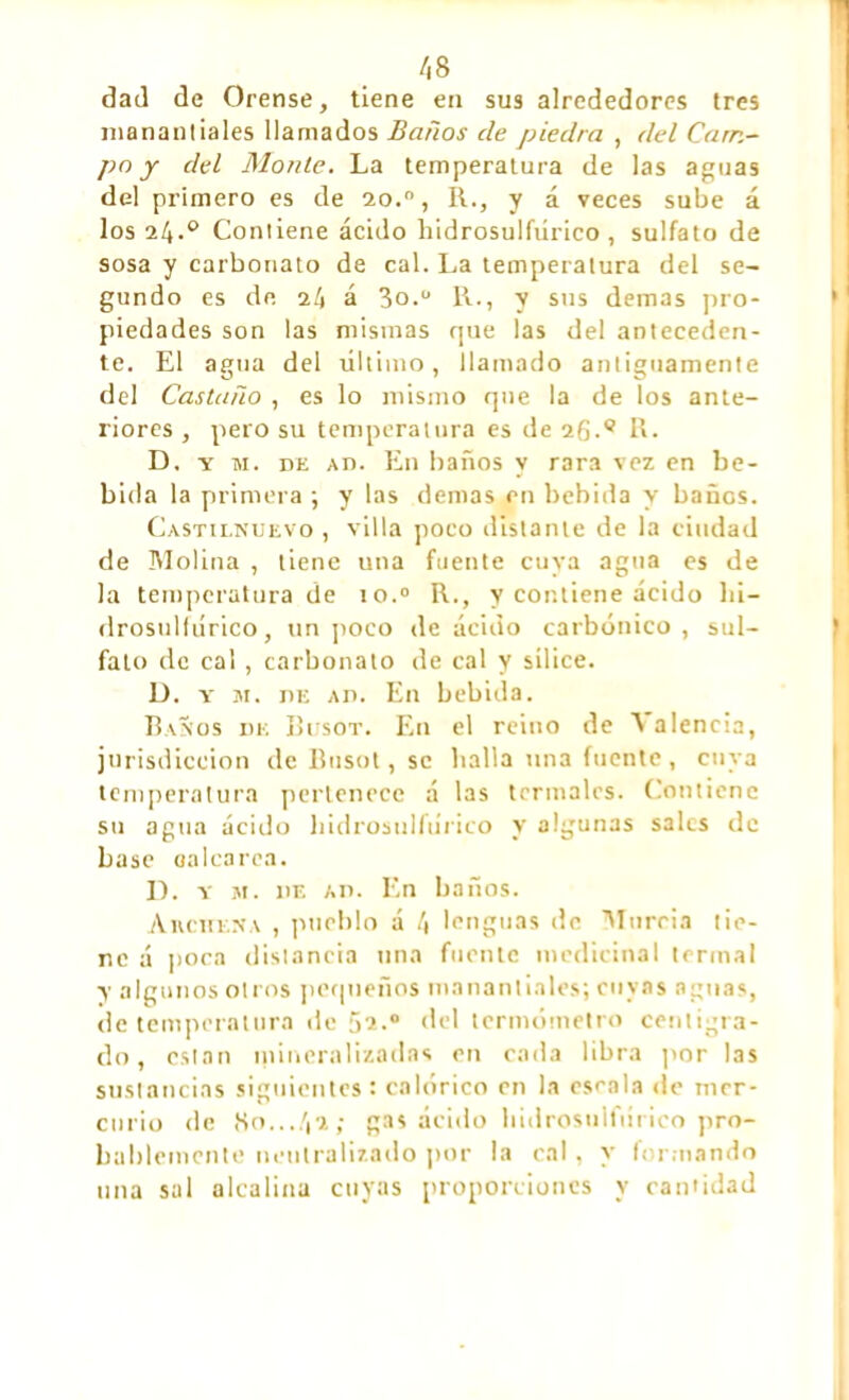 /,s dad de Orense, tiene en sus alrededores tres manantiales llamados Baños de piedra , del Cam- po y del Monte. La temperatura de las aguas del primero es de 2o.0, R., y á veces sube á los 24.° Contiene ácido liidrosulfiirico , sulfato de sosa y carbonato de cal. La temperatura del se- gundo es de 24 á 3o.0 R., y sus demas pro- piedades son las mismas que las del anteceden- te. El agua del último, llamado antiguamente del Castaño , es lo mismo que la de los ante- riores , pero su temperatura es de 26.9 R. D, y m. de ad. En baños y rara vez en be- bida la primera ; y las demas en bebida y baños. Castilnuevo , villa poco distante de la ciudad de Molina , tiene una fuente cuya agua es de la temperatura de 10.0 R., y contiene ácido hi- drosullúrico, un poco de ácido carbónico, sul- fato de cal , carbonato de cal y sílice. D. y m. nr: ad. En bebida. Baños de Busot. En el reino de Ñ alencia, jurisdicción de Busot, se halla una fuente, cuya temperatura pertenece á las termales. Contiene su agua ácido hidrosulfúnco y algunas sales de base oalca rea. D. y m. de ad. En baños. Aivchena , pueblo á 4 lenguas de Murria tie- ne á poca distancia una fuente medicinal termal y algunos otros pequeños manantiales; cuyas aguas, de temperatura de 02.0 del termómetro centígra- do, están mineralizadas en cada libra por las sustancias siguientes: calórico en la escala de mer- curio de «So...42; gas ácido hidrosulfúnco pro- bablemente neutralizado por la cal, y formando una sal alcalina cuyas proporciones y cantidad