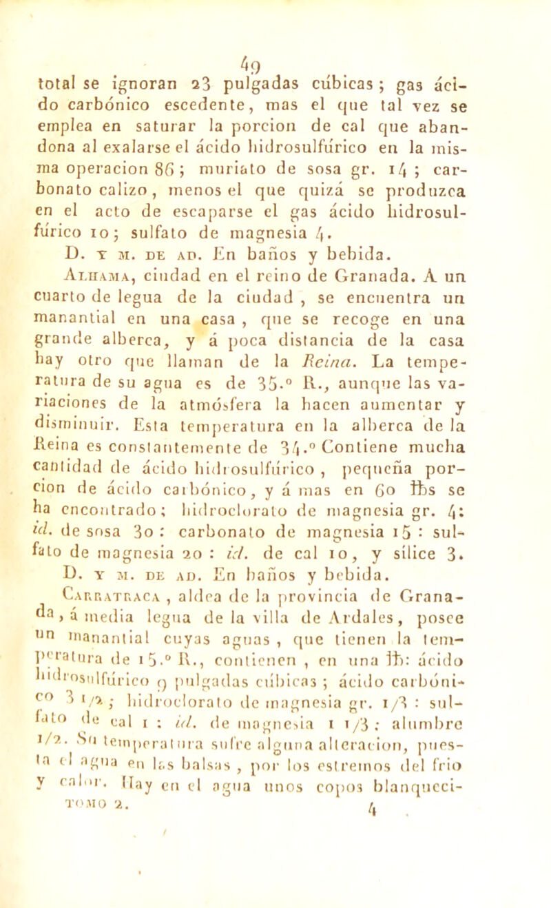 ^ 9 total se ignoran a3 pulgadas cubicas ; gas áci- do carbónico escedente, mas el que tal vez se emplea en saturar la porción de cal que aban- dona al exalarse el ácido hidrosulñírico en la mis- ma operación 86 ; muriato de sosa gr. 14 ; car- bonato calizo, menos el que quizá se produzca en el acto de escaparse el gas ácido hidrosul- ftírico io; sulfato de magnesia 4» D. t m. de ad. En baños y bebida. Alhama, ciudad en el reino de Granada. A un cuarto de legua de la ciudad , se encuentra un manantial en una casa , que se recoge en una grande alberca, y á poca distancia de la casa hay otro que llaman de la Reina. La tempe- ratura de su agua es de 35-° R., aunque las va- riaciones de la atmósfera la bacen aumentar y disminuir. Esta temperatura en la alberca de la Reina es constantemente de 34•” Contiene mucha cantidad de ácido hidrosulñírico , pequeña por- ción de ácido carbónico, y á mas en 6o fts se ba encontrado; hidroclorato de magnesia gr. 4t id. de sosa 3o: carbonato de magnesia i5: sul- fato de magnesia 20 : id. de cal 10, y sílice 3. D. y m. de ad. En baños y bebida. Cakratraca , aldea de la provincia de Grana- “a > á media legua de la villa de Ardales, posee un manantial cuyas aguas , que tienen la tem- peratura de 1 5.° R-, contienen , en una Iti: ácido hidrosulñírico q pulgadas cúbicas ; ácido carbóni- c° 3 i/2; hidroclorato de magnesia gr. 1/3 : sul- fato de cal 1 ; id. de magnesia 1 1/3 : alumbre 1/2. Su tempera!ora sufre alguna alteración, pues- ta el agua en las balsas , por los estremos del frió y calor. Hay en td agua unos copos blanqucci- TOMO 2. f.