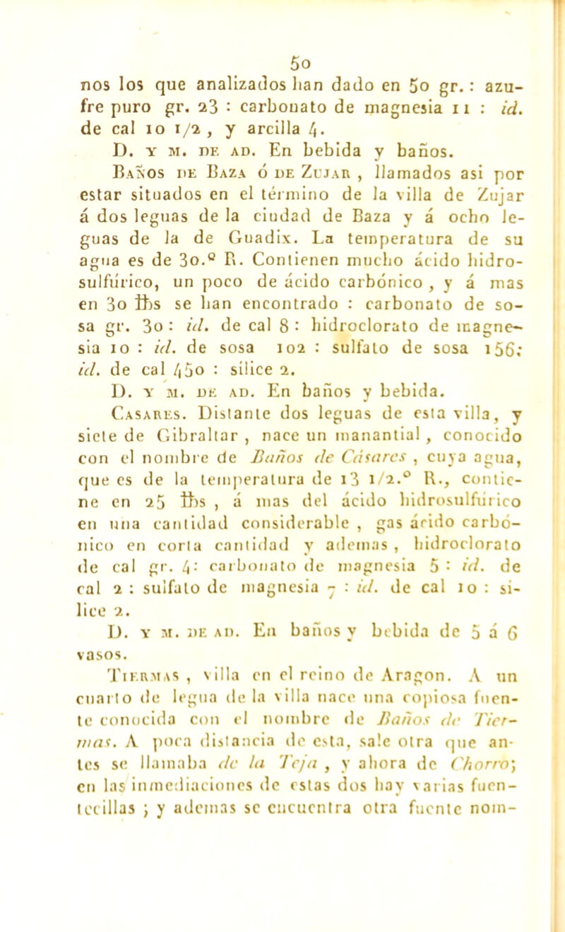 nos los que analizados lian dado en 5o gr. : azu- fre puro gr. 23 : carbonato de magnesia n : id. de cal io 1/2, y arcilla D. y m. he ad. En bebida y baños. Baños de Baza ó de Zejar , llamados asi por estar situados en el término de la villa de Zujar á dos leguas de la ciudad de Baza y á ocho le- guas de la de Guadix. La temperatura de su agua es de 3o.0 B. Condenen mucho ácido hidro- sulfiirico, un poco de ácido carbónico , y á mas en 3o ibs se lian encontrado : carbonato de so- sa gr. 3o : id. de cal 8 : hidroclorato de magne- sia io : id. de sosa 102 : sulfato de sosa 156; id. de cal /¡5o : sílice 2. D. y m. de ad. En baños y bebida. Casares. Distante dos leguas de esta villa, y siete de Gibraltar , nace un manantial , conocido con el nombre de Baños de Casares , cuya agua, que es de la temperatura de i3 1/2.0 R., contie- ne en 25 ibs , á mas del acido bidrosulfurico en uña cantidad considerable , gas árido carbó- nico en corla cantidad y ademas , hidroclorato de cal gr. carbonato de magnesia 5: id. de cal 2 : sulfato de magnesia 7 : id. de cal 10 : si- lice 2. D. y m. de ad. En baños y bebida de 5 á 6 vasos. Tiermas , villa en el reino de Aragon. A un cuarto de legua de la villa nace una copiosa fuen- te conocida con el nombre de Baños de Tier- nias. A poca distancia de esta, sale otra que an- tes se llamaba de la Teja , y ahora de Chorro] en las inmediaciones de estas dos hay varias fuen- lccillas ] y ademas se encuentra otra fuente nom-