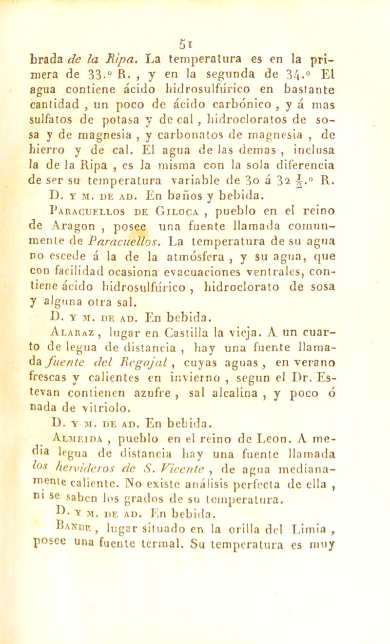 brada de la Ripa. La temperatura es en la pri- mera de 33-° R. , y en la segunda de 3<L° El agua contiene ácido liidrosulfiirico en bastante cantidad , un poco de ácido carbónico , y á mas sulfatos de potasa y de cal , hidrocloratos de so- sa y de magnesia , y carbonatos de magnesia , de hierro y de cal. El agua de las demas , inclusa la de la Ripa , es la misma con la sola diferencia de ser su temperatura variable de 3o á 3a §.° R. D. y m. de ad. En baños y bebida. Earacuellos de Giloca , pueblo en el reino de Aragon , posee una fuente llamada comun- mente de Paracuellos. La temperatura de su agua no escede á la de la atmósfera , y su agua, que con facilidad ocasiona evacuaciones ventrales, con- tiene ácido bidrosulfúrico , hidroclorato de sosa y alguna otra sal. D. y m. de ad. En bebida. Alaraz , lugar en Castilla la vieja. A un cuar- to de legua de distancia , hay una fuente llama- da fuente del Regajal, cuyas aguas, en verano frescas y calientes en invierno , según el Dr. Es- tevan contienen azufre , sal alcalina , y poco ó nada de vitriolo. D. y m. de ad. En bebida. Almeida , pueblo en el reino de Leon. A me- dia legua de distancia hay una fuente llamada loa hervideros de S. Vicente , de agua mediana- mente caliente. No existe análisis perfecta de ella , m se saben los grados de su temperatura. E. y m. de ad. F.n bebida. Bande , lugar situado en la orilla del Limia , posee una fuente termal. Su temperatura es muy