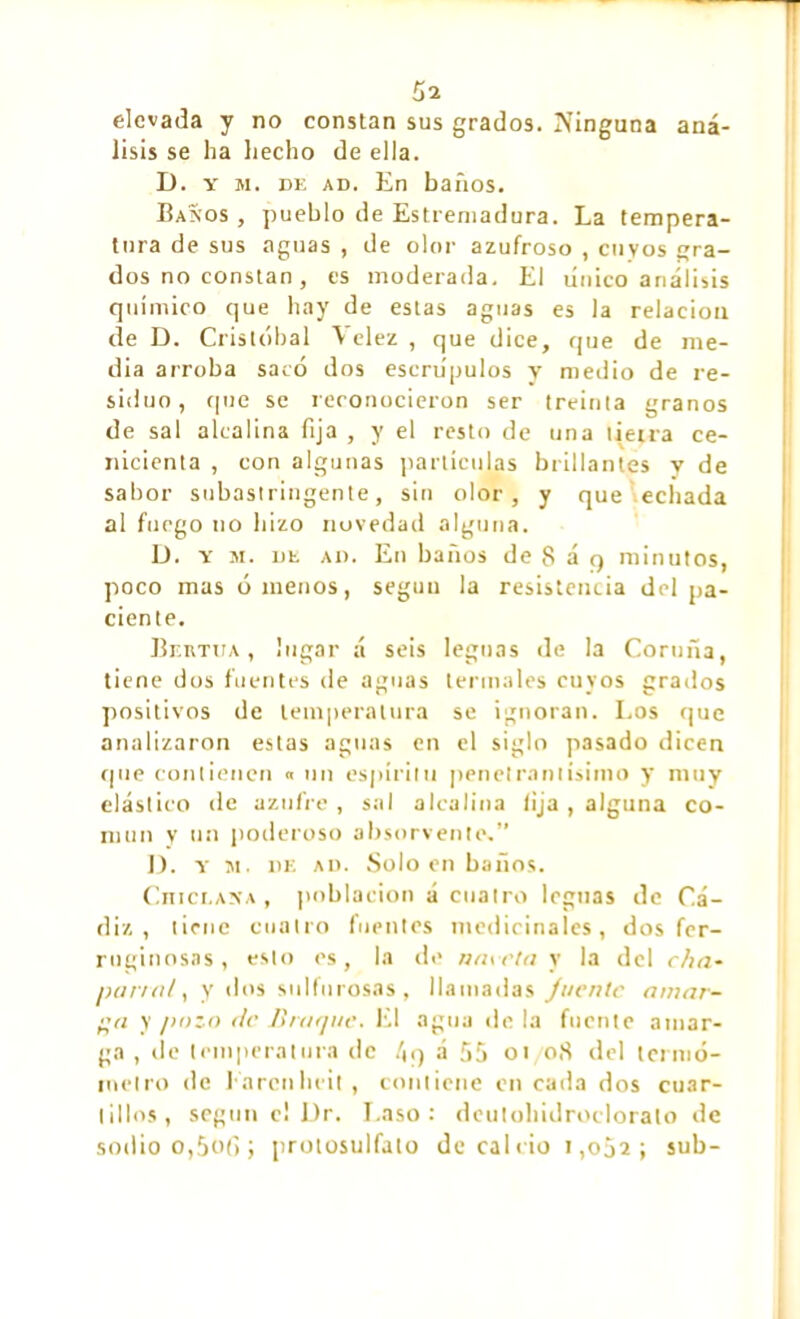 elevada y no constan sus grados. Ninguna aná- lisis se lia Lecho de ella. D. y m. de ad. En baños. Baños, pueblo de Estremadura. La tempera- tura de sus aguas , de olor azufroso , cuyos gra- dos no constan, es moderada. El tínico análisis químico que hay de estas aguas es la relación ele D. Cristóbal Velez , que dice, que de me- dia arroba sacó dos escrúpulos y medio de re- siduo, que se reconocieron ser treinta granos de sal alcalina fija , y el resto de una tierra ce- nicienta , con algunas partículas brillantes y de sabor subastringente, sin olor, y que echada al fuego no hizo novedad alguna. D. y sr. de ad. En baños de 8 á q minutos, poco mas órnenos, según la resistencia del pa- ciente. Bertua, lugar á seis leguas de la Cortina, tiene dos fuentes de aguas termales cuyos grados positivos de temperatura se ignoran. Los que analizaron estas aguas en el siglo pasado dicen que contienen « un espíritu penetrantísimo y muy elástico de azufre, sal alcalina fija, alguna co- mún y un poderoso absorvente,” D. y m. de ad. Soloen baños. CniCLANA, población á cuatro leguas de Cá- diz, tiene cuatro fuentes medicinales, dos fer- ruginosas , esto os, la de naveta y la del cha- parral, y tíos sulfurosas, llamadas Juente amar- ga y pozo de Braque. El agua déla fuente amar- ga , de temperatura de 4q á 55 oí oS del termó- metro de Earcnheit, contiene en cada dos cuar- tillos, según c! Dr. Laso: deutohidroclorato de sotlio o,5ofi ; protosulfato de cal rio i ,o52 ; sub-