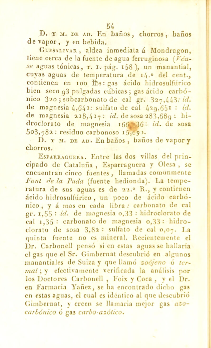 D. y m. de ad. En baños, chorros, baños de vapor, y en bebida. Guesalivar , aldea inmediala á Mondragon, tiene cerca de la fuente de agua ferruginosa (Véa- se aguas tónicas, t. i. pág. i5S), un manantial, cuyas aguas de temperatura de i/¡.° del cent., contienen en loo fts : gas ácido bidrosulfúrico bien seco q3 pulgadas cúbicas ; gas ácido carbó- nico 320 ; subcarbonato de cal gr. 327,443: id. de magnesia 4,641.- sulfato de cal 42ç),65* : id. de magnesia 218,417: id. de sosa 288,689 : hi- droclorato de magnesia 1id. de sosa 503,782: residuo carbonoso i54cS’« D. y m. de ad. En baños , baños de vapor y chorros. Esi>arracuera. Entre las dos villas del prin- cipado de Cataluña , Esparraguera y Olesa , se encuentran cinco fuentes, llamadas comunmente Font rte la Puda (fuente hedionda). La tempe- ratura de sus aguas es de 22.0 R., y contienen ácido bidrosulfúrico , un poco de ácido carbó- nico, y á masen cada libra: carbonato de cal gr. i,55 •' id. de magnesia o,33 : lúdroclorato de cal i,35: carbonato de magnesia o,33 : lúdro- clorato de sosa 3,82 : sulfato de cal 0,07. La quinta fuente no os mineral. Recientemente el Dr. Carbonell pensó si en estas aguas se hallaría el gas que el Sr. Giinbernat descubrió en algunos manantiales de Suiza y que llamó zoójeno ó ter- mal ; y efectivamente verificada la análisis por los Doctores Carbonell , Eoix y Coca , y el Dr. en Farmacia Yanez, se ha encontrado dicho gas en estas aguas, el cual es idéntico al que descubrió Giinbernat, y creen se llamaría mejor gas azo- car iónico ó gas cario azótico.