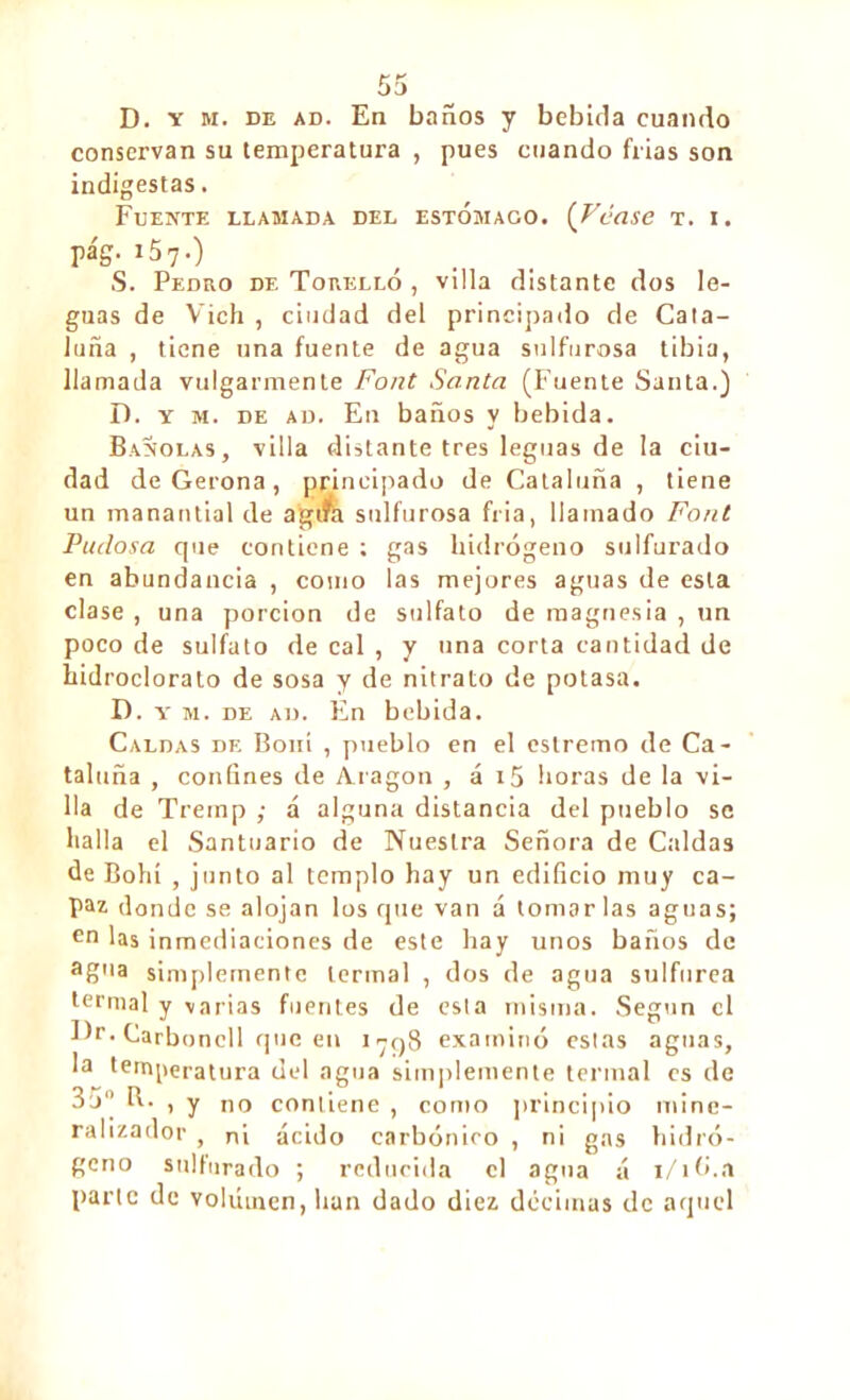 D. v m. de ad. En baños y bebida cuando conservan su temperatura , pues cuando frías son indigestas. Fuente llamada del estomago. (Véase t. i. pág. i57.) S. Pedro de Torelló , villa distante dos le- guas de Vich , ciudad del principado de Cata- luña , tiene una fuente de agua sulfurosa tibia, llamada vulgarmente Font Santa (Fuente Santa.) D. y m. de ad. En baños y bebida. Bañólas, villa distante tres leguas de la ciu- dad de Gerona, principado de Cataluña , tiene un manantial de agtfe sulfurosa fría, llamado Font Pudosa cpie contiene ; gas hidrógeno sulfurado en abundancia , como las mejores aguas de esta clase , una porción de sulfato de magnesia , un poco de sulfato de cal , y una corta cantidad de liidroclorato de sosa y de nitrato de potasa. D. y m. de ad. En bebida. Caldas de Boni , pueblo en el eslremo de Ca- taluña , confines de Aragon , á i5 horas de la vi- lla de Tremp ; á alguna distancia del pueblo se halla el Santuario de Nuestra Señora de Caldas de Bohí , junto al templo hay un edificio muy ca- paz donde se alojan los que van á tomar las aguas; en las inmediaciones de este hay unos baños de ag'la simplemente termal , dos de agua sulfúrea termal y varias fuentes de esta misma. Según el Dr. Carboncll que en 1798 examinó estas aguas, la temperatura del agua simplemente termal es de 3o R- , y no contiene , como principio mine- ralizador , ni ácido carbónico , ni gas hidró- geno sulfurado ; reducida el agua á i/ib.a parte de volumen, han dado diez décimas de aquel