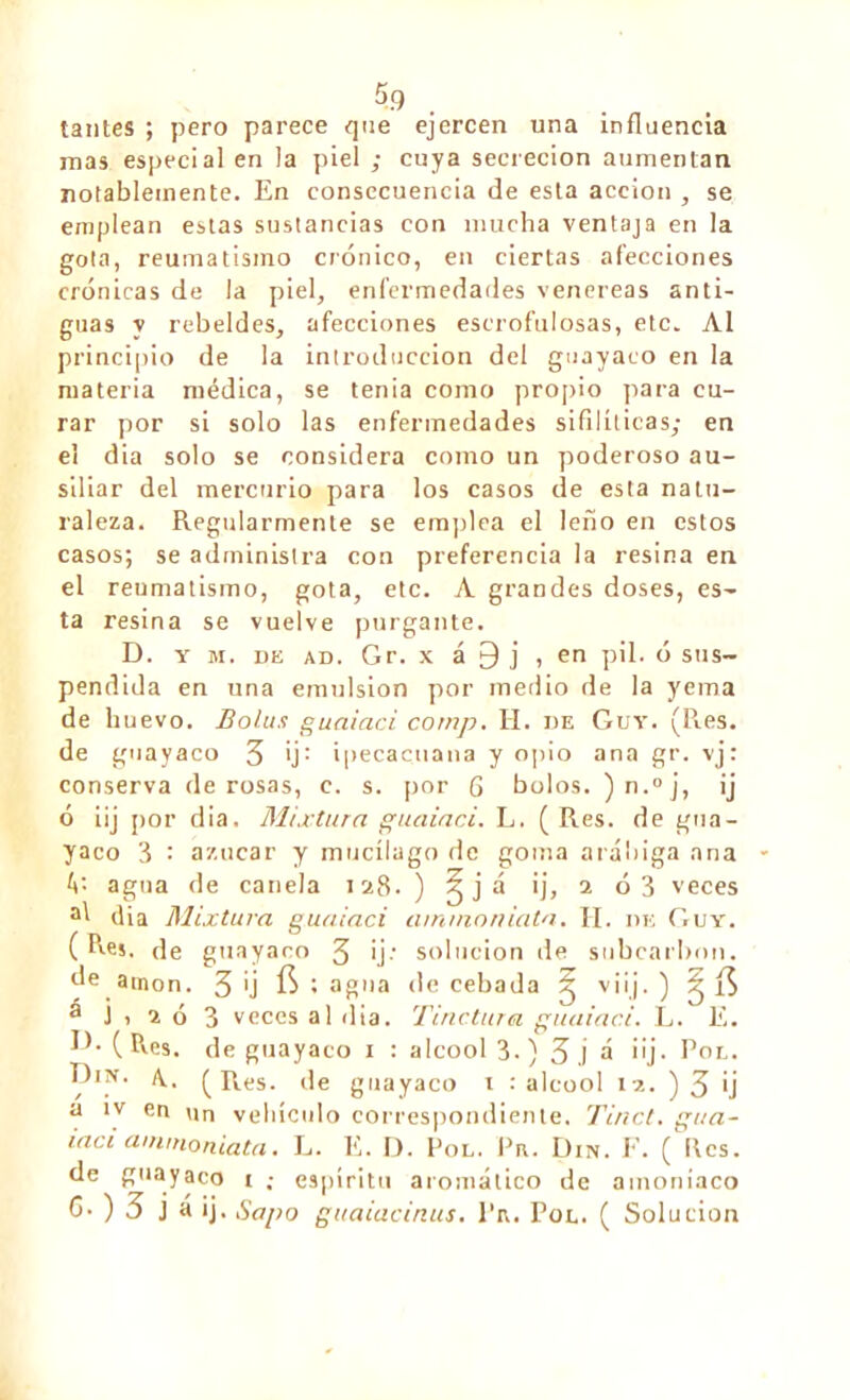 tantes ; pero parece que ejercen una influencia mas especial en la piel ; cuya secreción aumentan notablemente. En consecuencia de esta acción , se emplean estas sustancias con mucha ventaja en la gota, reumatismo crónico, en ciertas afecciones crónicas de la piel, enfermedades venereas anti- guas y rebeldes, afecciones escrofulosas, etc. Al principio de la introducción del guayaco en la materia médica, se tenia como propio para cu- rar por si solo las enfermedades sifilíticas; en el dia solo se considera como un poderoso au- siliar del mercurio para los casos de esta natu- raleza. Regularmente se empica el leño en estos casos; se administra con preferencia la resina en el reumatismo, gota, etc. A grandes doses, es- ta resina se vuelve purgante. D. y m. de ad. Gr. x á 9 j , en pil. ó sus- pendida en una emulsión por medio de la yema de huevo. Bolus guaiaci corup. H. de Guy. (Res. de guay acó 3 'j: ipecacuana y opio ana gr. vj: conserva de rosas, c. s. por 6 bolos. )n.°j, ij ó iij por dia. Mixtura guaiaci. L. ( Res. de gua- yaco 3 : azúcar y mucílugo de goma arábiga ana W- agua de canela 128. ) ¿já ij, 2 ó 3 veces al dia Mixtura guaiaci ainmnniata. TI. de Guy. ( Res. de guayaco 3 ij' solución de subcarbon. óe amon. 3 Ü $ • agua de cebada g viij. ) g í$ á j , 2 ó 3 veces al dia. Tinc.tura guaiaci. L. E. JE (Res. de guayaco 1 : alcool 3.) 3 j á iij. Pol. A. (Res. de guayaco 1 .'alcool 12. )3 ij a ív en un vehículo correspondiente. Tinct. gua- iaci ainmoniata. L. E. D. Pol. Pe. Din. F. ( Res. de guayaco i ; espíritu aromático de amoníaco G. ) 3 j á ij. Sapo guaiacinus. l'iv. Pol. ( Solución