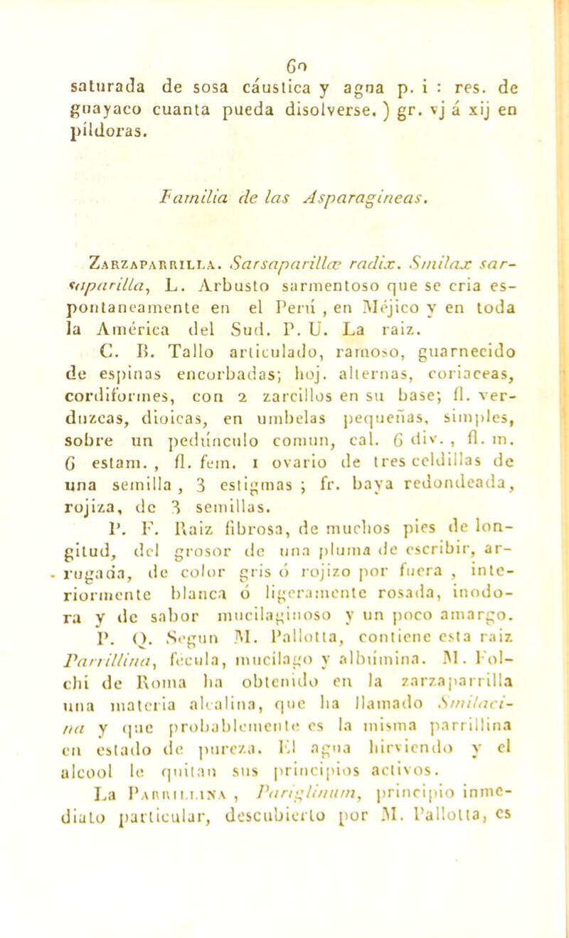 Go saturada de sosa cáustica y agua p. i : res. de guayaco cuanta pueda disolverse. ) gr. vj á xij en píldoras. Familia de las Asparagiaeas. Zarzaparrilla. Sarsaparillæ radix. S/nilax sar- suparilla, L. Arbusto sarmentoso que se cria es- pontáneamente en el Perú , en Méjico y en toda la América del Sud. P. U. La raiz. C. IL Tallo articulado, ramoso, guarnecido de espinas encorbadas; boj. alternas, coriáceas, cordiformes, con i zarcillos en su base; íl. ver- duzcas, dioicas, en umbelas pequeñas, simples, sobre un pedúnculo común, cal. 6 div. , íl. m. G estam. , íl. fem. i ovario de tres celdillas de una semilla, 3 estigmas; fr. baya redondeada, rojiza, de 3 semillas. P. F. l\aiz fibrosa, de muchos pies de lon- gitud, del grosor de una pluma de escribir, ar- - rugada, de color gris ó rojizo por fuera , inte- riormente blanca ó ligeramente rosada, inodo- ra y de sabor mucilaginoso y un poco amargo. P. O. Según M. Pallotta, contiene esta raiz Parril/iria, fécula, mucilago y albúmina. 1M. Fol- chi de Roma lia obtenido en la zarzaparrilla una materia alcalina, que lia llamado S mi/ar i- na y que probablemente es la misma parrillina en estado de pureza. Kl agua hirviendo y el alcool le quitan sus principios activos. La Parmi.lina , Parigli/ittrn, principio inme- diato particular, descubierto por M. Pallotta, es