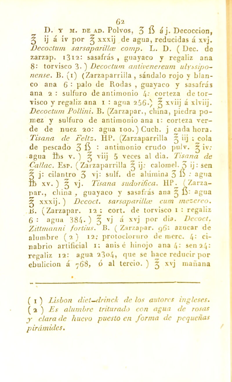 D. y m. de ad. Polvos, 3 $ áj. Decocción, 3 ij á ív por g xxxij de agua, reducidas á xvj. Decoclum sarsaparillœ comp. L. D. ( Dec. de zarzap. 1312: sasafrás , guayaco y regaliz ana 8-' torvisco 3-) Decoclum. antivenereum ulyssipo- nense. B. (i) (Zarzaparrilla, sándalo rojo y blan- co ana 6 : palo de Rodas , guayaco y sasafrás ana 2 : sulfuro de antimonio 4* corteza de tor- visco y regaliz ana 1 : agua 2^6.) 2 XV‘Ü a xlviij. Decoclum Pol/ini. B. (Zarzapar., china, piedra pó- mez y sulfuro de antimonio ana 1: corteza ver- de de nuez 20: agua ioo.)Cuch. j cada hora. Tisana de Feliz. HP. (Zarzaparrilla 2 *'j t cola de pescado 3 fí : antimonio crudo pulv. 2 iv: agua fes v. ) 2 viij 5 veces al día. Tisana de Ca/lac. Esr. (Zarzaparrilla 2 >j; calomel. 3 ij : sen 2 j: cilantro 3 VÍ: sulf. de alúmina 3 fi •' agua fe xv. ) 3 vj. Tisana sudorífica. Ufe ( Zarza- par., china , guayaco y sasafrás ana 2 agua ^ xxx¡j.) Decoct. sarsaparillœ cuni tnezcrco. tí. (Zarzapar. 12: cort. de torvisco 1 : regaliz 6 : agua 384- ) § vj á xvj por dia. Decoct. Zittmanni fortius. B. ( Zarzapar. 96: azúcar de alumbre (2) 12; protoclornro demore. 4: ci- nabrio artificial 1: anise hinojo ana 4: sen 24: regaliz 12: agua 2304, que se hace reducir por ebulición á 768, ó al tercio. ) 2 xvj mañana ( 1 ) Lisbon dicl—drinck de los autores ingleses. ( a ) Es alumbre triturado con agua de rosas y clara de huevo puesto en Jornia de pequeñas pirámides.