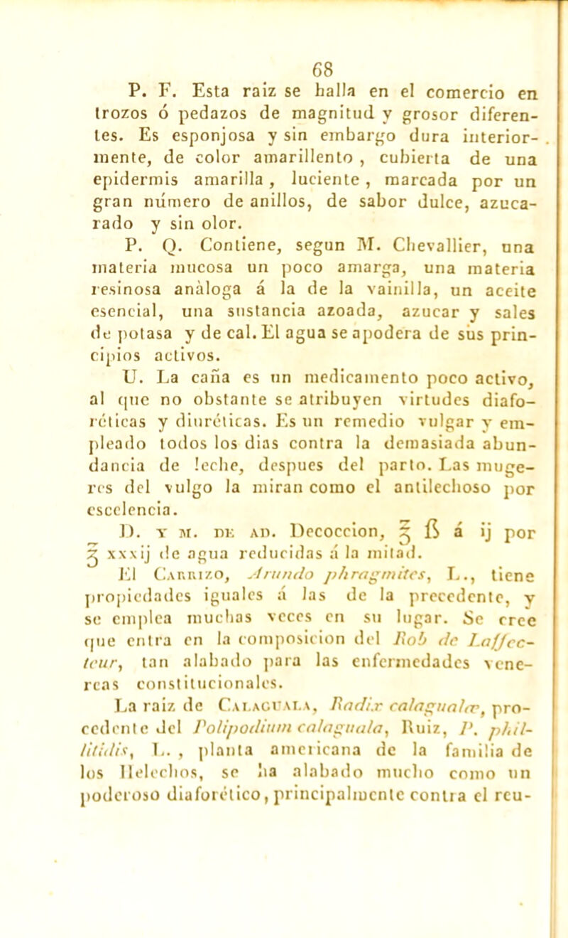 P. F. Esta raiz se halla en el comercio en trozos ó pedazos de magnitud y grosor diferen- tes. Es esponjosa y sin embargo dura interior- mente, de color amarillento , cubierta de una epidermis amarilla, luciente, marcada por un gran número de anillos, de sabor dulce, azuca- rado y sin olor. P. Q. Contiene, según M. Chevallier, una materia mucosa un poco amarga, una materia resinosa análoga á la de la vainilla, un aceite esencial, una sustancia azoada, azúcar y sales de potasa y de cal. El agua se apodera de sus prin- cipios activos. U. La caña es un medicamento poco activo, al cpie no obstante se atribuyen virtudes diafo- réticas y diuréticas. Es un remedio vulgar y em- pleado todos los dias contra la demasiada abun- dancia de leche, después del parto. Las muge- res del vulgo la miran como el antilechoso por escclencia. D. t m. nn ad. Decocción, ^ ÍS á ¡j por 2 xxxij de agua reducidas á la mitad. El Carrizo, sí rundo phragmites, L., tiene propiedades iguales á las de la precedente, y se emplea muchas veces en su lugar. Se cree c|ue entra en la composition del fiob de Lajjec- teur, tan alabado para las enfermedades vené- reas constitucionales. La raiz de Calaguala, fíadi.r calngunltv, pro- cedente del Polipodium calaguala, Ruiz, P, phil- Utidis, L. , planta americana de la familia de los Heléchos, se lia alabado mucho como un poderoso diaforético, principalmente contra el rcu-