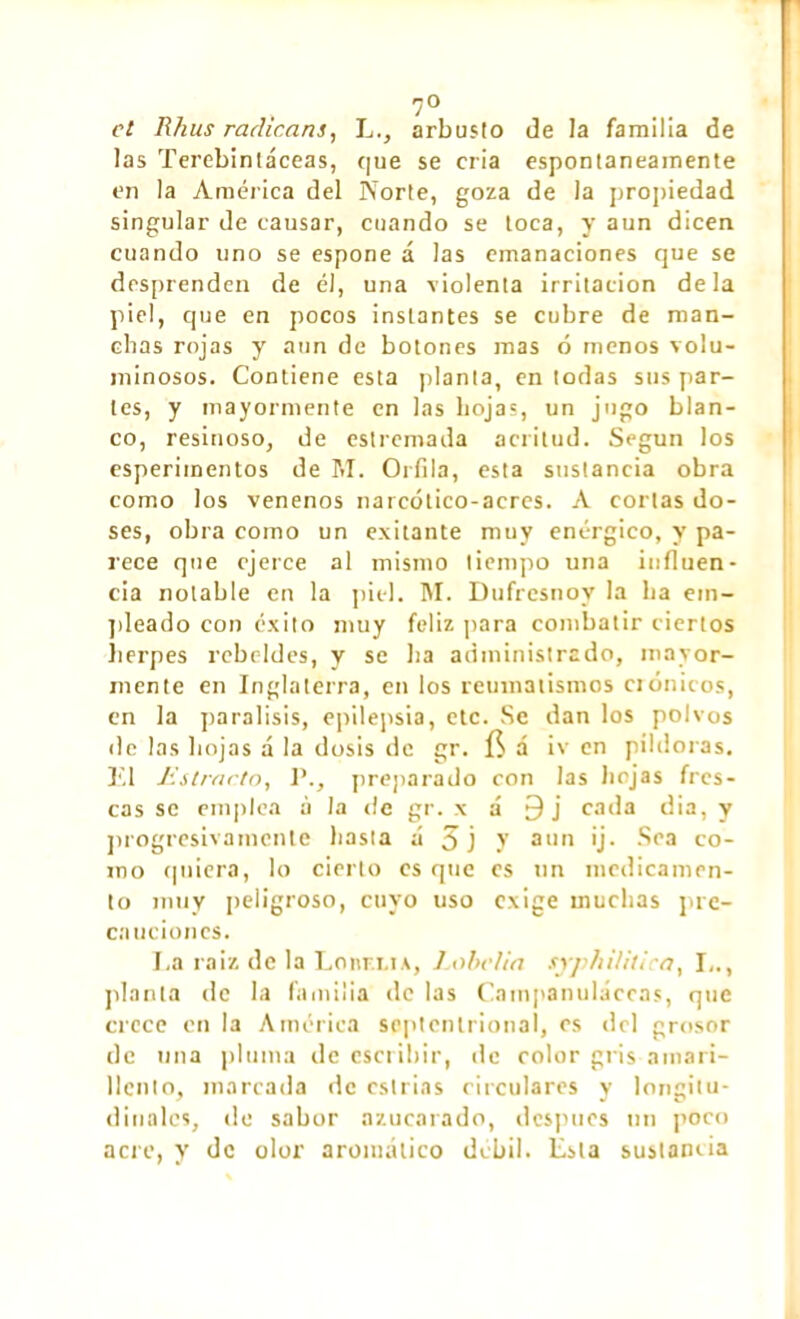 et Rhus radicans, Larbusto de Ja familia de las Terebintáceas, que se cria espontáneamente en la America del Norte, goza de la propiedad singular de causar, cuando se toca, y aun dicen cuando uno se espone á las emanaciones que se desprenden de él, una violenta irritación déla piel, que en pocos instantes se cubre de man- chas rojas y aun de botones mas ó menos volu- minosos. Contiene esta planta, en todas sus par- tes, y mayormente en las hojas, un jugo blan- co, resinoso, de estremada acritud. Según los esperiinentos de M. Orfila, esta sustancia obra como los venenos narcótico-acres. A cortas do- ses, obra como un exilante muy enérgico, y pa- rece que ejerce al mismo tiempo una influen- cia notable en la piel. M. Dufresnoy la ha em- pleado con éxito muy feliz para combatir ciertos herpes rebeldes, y se ha administrado, mayor- mente en Inglaterra, en los reumatismos crónicos, en la parálisis, epilepsia, etc. Se dan los polvos de las hojas a la dosis de gr. []• á iv en pildoras. TI Estrado, I’., preparado con las hojas fres- cas se emplea à la de gr. \ á 9j cada dia, y progresivamente hasta á 3 j y aun ij. Sea co- mo quiera, lo cierto es que es un medicamen- to muy peligroso, cuyo uso exige muchas pre- cauciones. La raíz de la Lonri.ts, Labelia syphiUtica, L., planta de la familia de las Campanuláceas, que crece en la América septentrional, es del grosor de una pluma de escribir, de color gris amari- llento, marcada de cstrias circulares y longitu- dinales, »le sabor azucarado, después un poco acre, y de olor aromático débil. Esta suslamia