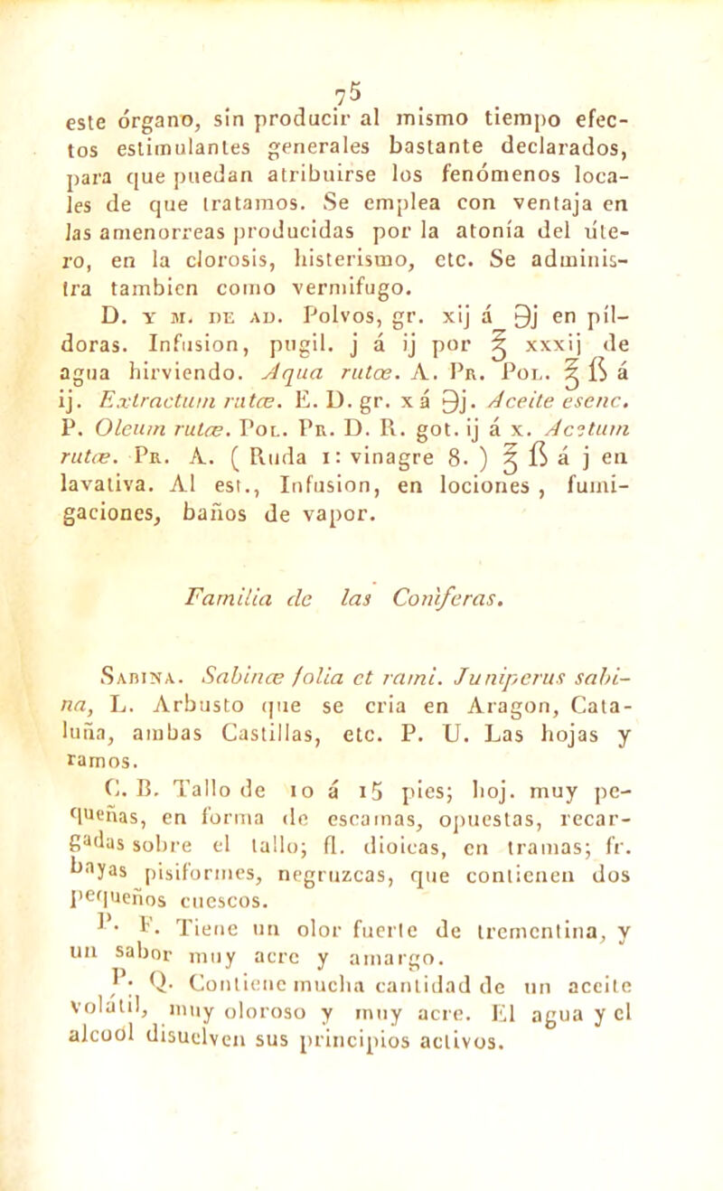 este órgano, sin producir al mismo tiempo efec- tos estimulantes generales bastante declarados, para que puedan atribuirse los fenómenos loca- les de que tratamos. Se emplea con ventaja en las amenorreas producidas por la atonía del úte- ro, en la clorosis, histerismo, etc. Se adminis- tra también como vermífugo. D. y m. nE ad. Polvos, gr. xij á Qj en píl- doras. Infusion, púgil, j á ij por ^ xxxij de agua hirviendo. Aqua rutas. A. Pr. Pol. § ÍS á ij. Extractuin ratas. E. D. gr. xá 9j. Aceite escnc. P. Oleu/n rutæ. Tol. Pr. D. R. got. ij á x. Acstum rutæ. Pr. A. ( Ruda i: vinagre 8. ) J á j en lavativa. Al est., Infusion, en lociones , fumi- gaciones, baños de vapor. Familia ele las Coniferas. Sabina. Sabina; folia ct rarni. Juniperus sabi- na, L. Arbusto que se cria en Aragon, Cata- luña, ambas Castillas, etc. P. U. Las hojas y ramos. C. B. Tallo de io á i5 pies; hoj. muy pe- queñas, en forma de escamas, opuestas, recar- Sadas sobre el tallo; il. d ioicas, en tramas; fr. ^ayas pisiformes, negruzcas, que contienen dos pequeños cuescos. !'• f• Tiene un olor fuerte de trementina, y un sabor muy acre y amargo. Q. Contiene mucha cantidad de un aceite volátil, muy oloroso y muy acre. El agua y el alcodl disuelven sus principios activos.