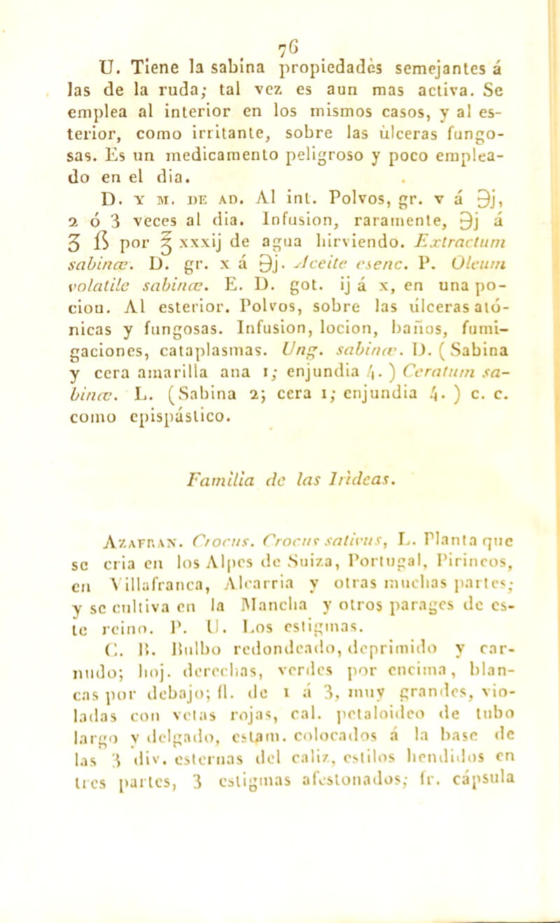 U. Tiene la sabina propiedades semejantes á las de la ruda; tal ve?, es aun mas activa. Se emplea al interior en los mismos casos, y al es- terior, como irritante, sobre las úlceras fungo- sas. Es un medicamento peligroso y poco emplea- do en el dia. D. y m. de ad. Al inL. Polvos, gr. v á 9j, a ó 3 veces al dia. Infusion, raramente, £)j á 3 í$ por J xxxij de agua hirviendo. Extractum sabinas. D. gr. x á 9j. ¿1 celle esenc. P. Oleum volatile sabinas. E. D. got. ij á x, en una po- ción. Al esterior. Polvos, sobre las úlceras ató- nicas y fungosas. Infusion, locion, baños, fumi- gaciones, cataplasmas. Un, sabinœ. U. ( Sabina y cera amarilla ana i; enjundia /t. ) Ceratum sa- binas. L. (Sabina i; cera i; enjundia !\. ) c. c. como epispáslico. Familia de las ladeas. Azafrán. Crocas. Croáis salteas, L. Planta que se cria en los Alpes de Suiza, Portugal, Pirineos, en Villafranca, Alcarria y otras muchas partes; y se cultiva en la Mancha y otros parages de es- te reino. P. U. Eos estigmas. C. It. bulbo redondeado, deprimido y car- nudo; boj. derechas, verdes por encima, blan- cas por debajo; fl. de i á 3, muy grandes, vio- ladas con vetas rojas, cal. polaloideo de tubo largo v delgado, est¿m. colocados á la base de las 3 div. esternas del cáliz, estilos hendidos en 1res partes, 3 estigmas afestonados; ir. cápsula