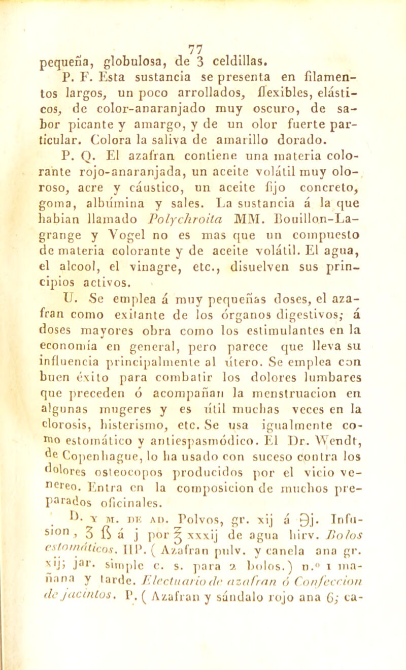 pequeña, globulosa, de 3 celdillas. P. F. Esta sustancia se presenta en filamen- tos largos, un poco arrollados, flexibles, elásti- cos, de color-anaranjado muy oscuro, de sa- bor picante y amargo, y de un olor fuerte par- ticular. Colora la saliva de amarillo dorado. P. Q. El azafran contiene una materia colo- rante rojo-anaranjada, un aceite volátil muy olo- roso, acre y cáustico, un aceite fijo concreto, goma, albúmina y sales. La sustancia á la que habían llamado Polychroita MM. Bouillon-La- grange y Yogel no es mas que un compuesto de materia colorante y de aceite volátil. El agua, el alcool, el vinagre, etc., disuelven sus prin- cipios activos. U. Se emplea á muy pequeñas doses, el aza- fran como exilante de los órganos digestivos; á doses mayores obra como los estimulantes en la economía en general, pero parece cjue lleva su influencia principalmente al útero. Se emplea con buen éxito para combatir los dolores lumbares que preceden ó acompañan la menstruación en algunas mugeres y es útil muchas veces en la clorosis, histerismo, etc. Se usa igualmente co- rno estomático y antiespasmódico. El Dr. Wendt, Copenhague, lo ha usado con suceso contra los dolores osieocopos producidos por el vicio ve- neren. Entra en la composición de muchos pre- parados oficinales. ÏL y m. dk au. Polvos, gr. xij á £)j. Infu- Sl0n i 3 fí á j por 2 xxxij de agua liirv. Jln/os estomáticos, IIP. ( Azafran pulv. y canela ana gr. XIJJ Jar* simple c. s. para 2 bolos.) n.° 1 ina- nana y tarde. Elccluario de azafran ó Confección de jacintos. P. £ Azafran y sándalo rojo ana 6; ca-