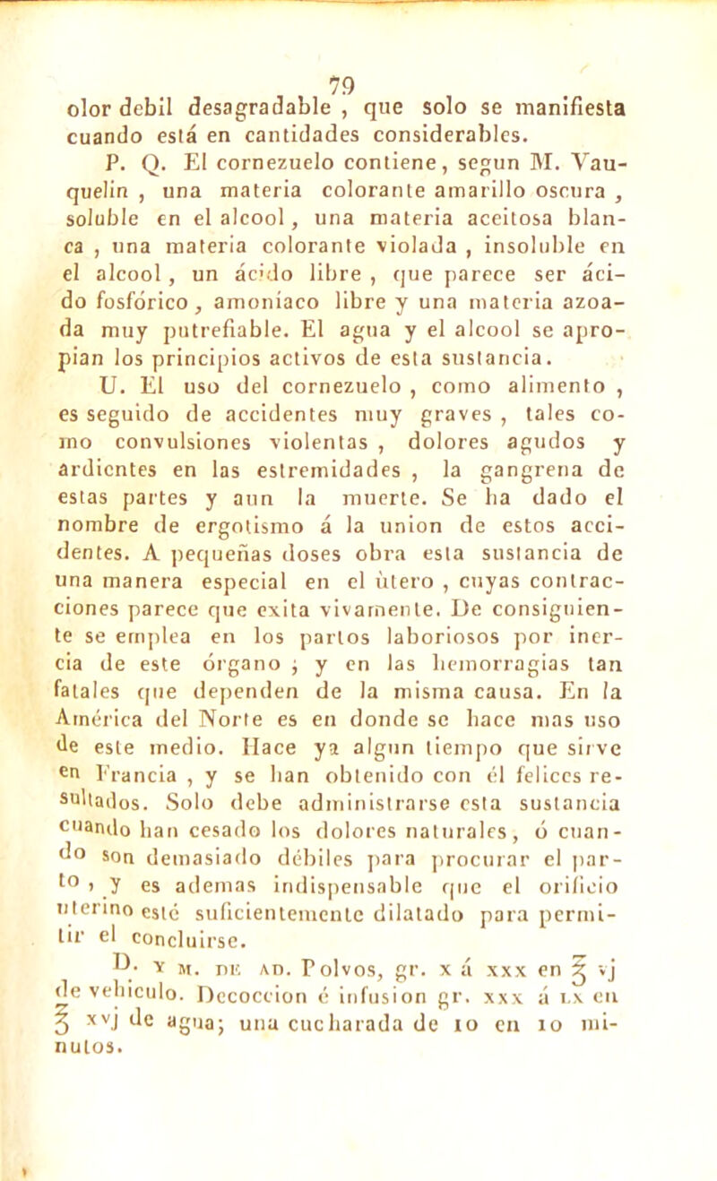 olor débil desagradable , que solo se manifiesta cuando está en cantidades considerables. P. Q. E! cornezuelo contiene, según M. Yau- quelin , una materia colorante amarillo oscura , soluble en el alcool, una materia aceitosa blan- ca , una materia colorante violada , insoluble en el alcool, un aculo libre , que parece ser áci- do fosfórico, amoníaco libre y una materia azoa- da muy putrefiable. El agua y el alcool se apro- pian los principios activos de esta sustancia. U. El uso del cornezuelo , como alimento , es seguido de accidentes muy graves , tales co- mo convulsiones violentas , dolores agudos y ardientes en las estremidades , la gangrena de estas partes y aun la muerte. Se lia dado el nombre de ergotismo á la union de estos acci- dentes. A pequeñas doses obra esta sustancia de una manera especial en el útero , cuyas contrac- ciones parece que exita vivamente. De consiguien- te se emplea en los partos laboriosos por iner- cia de este órgano ; y en las hemorragias tan fatales que dependen de la misma causa. En la América del Norte es en donde se hace mas uso de este medio. Hace ya algún tiempo que sirve en Francia , y se lian obtenido con él felices re- sultados. Solo debe administrarse esta sustancia cuando lian cesado los dolores naturales, ó cuan- do son demasiado débiles para procurar el par- t0 > y es ademas indispensable que el orificio uterino esté suficientemente dilatado para permi- tir el concluirse. -D/ y m. ni! An. Folvos, gr. x á xxx en g »j de vehículo. Decocción é infusión gr. xxx á i.x en 3 xvj de agua; una cucharada de io en 10 mi- nutos.