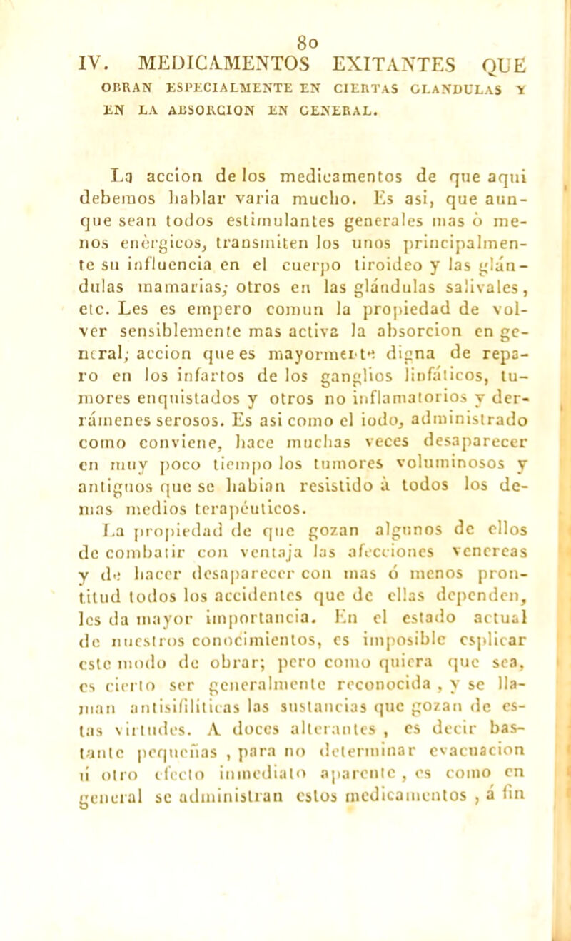 IV. MEDICAMENTOS EXITANTES QUE OBRAN ESPECIALMENTE EN CIERTAS GLANDULAS Y EN LA ABSORCION EN GENERAL. Lq acción de los medicamentos de que aquí debemos baldar varia mucho. Es asi, que aun- que sean todos estimulantes generales mas 6 me- nos enérgicos, transmiten los unos principalmen- te su influencia en el cuerpo tiroideo y las glán- dulas mamarias; otros en las glándulas salivales, etc. Les es empero común la propiedad de vol- ver sensiblemente mas activa la absorción en ge- neral; acción que es mayormente digna de repa- ro en los infartos de los ganglios linfáticos, tu- mores enqnistados y otros no inflamatorios y der- rámenes serosos. Es asi como el iodo, administrado como conviene, hace muchas veces desaparecer en muy poco tiempo los tumores voluminosos y antiguos que se habían resistido a todos los de- más medios terapéuticos. La propiedad de que gozan algunos de ellos de combatir con ventaja las afecciones venéreas y de hacer desaparecer con mas ó menos pron- titud lodos los accidentes que de ellas dependen, les da mayor importancia. En el estado actual de nuestros conocimientos, es imposible csplicar este modo de obrar; pero como quiera que sea, es cierto ser generalmente reconocida , y se lla- man antisiíiliticas las sustancias que gozan de es- tas virtudes. A doces alterantes , es decir bas- tante pequeñas , para no determinar evacuación ti otro efecto inmediato aparente , es como en general se administran estos medicamentos , á fin