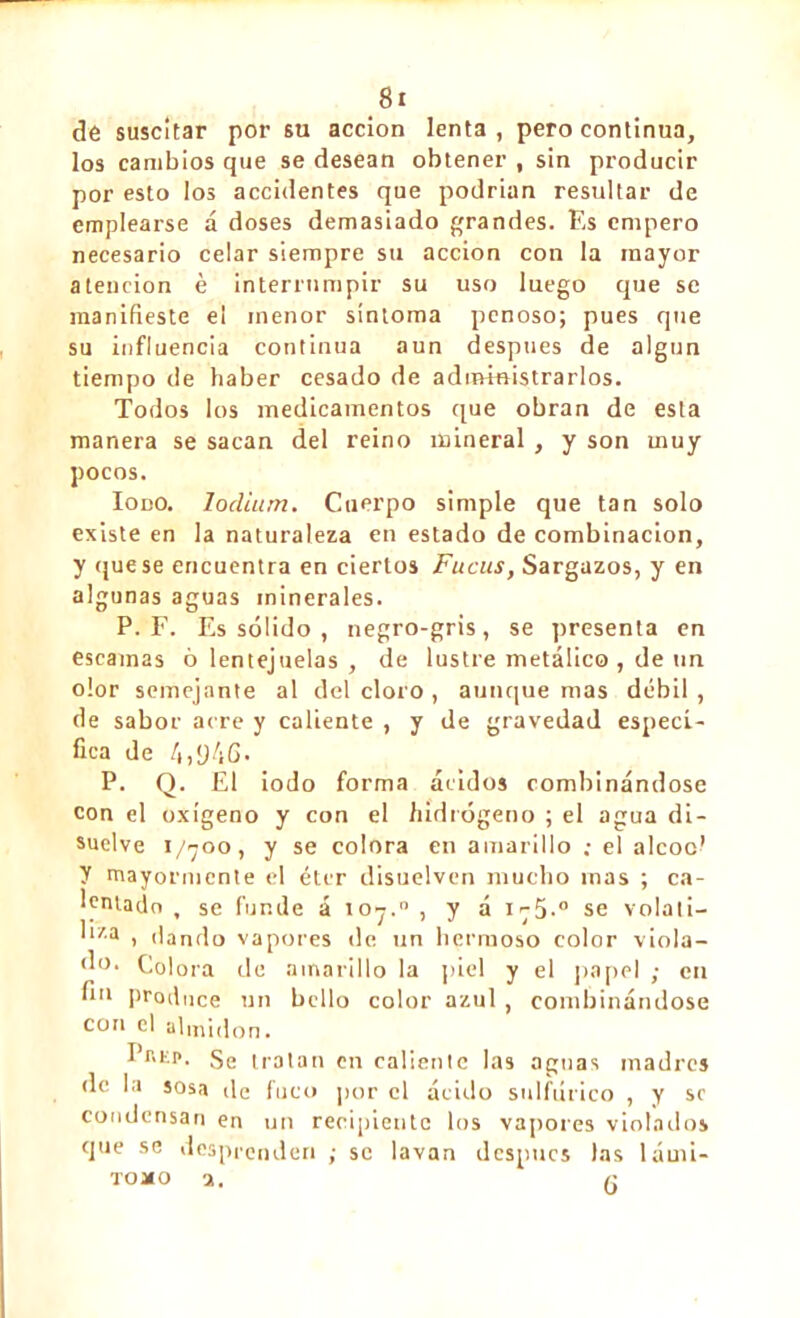 de suscitar por su acción lenta, pero continua, los cambios que se desean obtener , sin producir por esto los accidentes que podrían resultar de emplearse á doses demasiado grandes. Es empero necesario celar siempre su acción con la mayor atención è interrumpir su uso luego que se manifieste el menor sintoma penoso; pues que su influencia continua aun después de algún tiempo de haber cesado de administrarlos. Todos los medicamentos que obran de esta manera se sacan del reino mineral , y son muy pocos. Iodo. lodium. Cuerpo simple que tan solo existe en la naturaleza en estado de combinación, y que se encuentra en ciertos Fucus, Sargazos, y en algunas aguas minerales. P. F. Es sólido , negro-gris, se presenta en escamas ó lentejuelas , de lustre metálico , de un olor semejante al del cloro , aunque mas débil , de sabor aere y caliente , y de L'ravedad especi- fica de 4,y4G• P. Q. El iodo forma ácidos combinándose con el oxígeno y con el hidrógeno ; el agua di- suelve 1/700, y se colora en amarillo ; el alcoc’ y mayormente el éter disuelven mucho mas ; ca- lentado , se funde á ioy.° , y á i-5.° se volati- l*za > dando vapores de un hermoso color viola- (’°. Colora de amarillo la piel y el papel ; cu fio produce un bello color azul , combinándose con el almidón. I r.iip. ge tratan en caliente las aguas madres de la sosa de fuco por el ácido sulfúrico , y se condensan en un recipiente los vapores violados que se desprenden ,• se lavan después las lámi- TOJfO a. (•