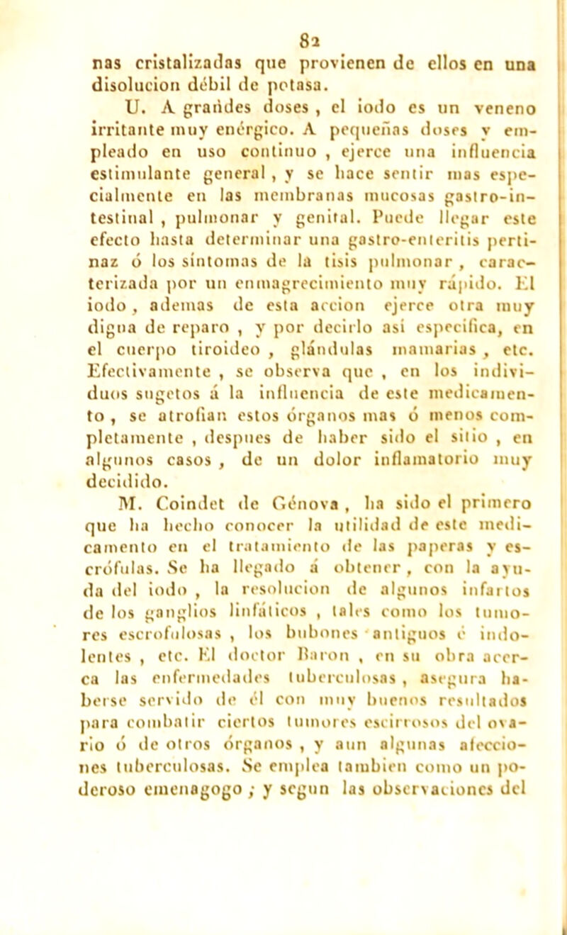 8a nas cristalizadas que provienen de ellos en una disolución débil de potasa. U. A grandes doses , el iodo es un veneno irritante muy enérgico. A pequeñas doses y em- pleado en uso continuo , ejerce una influencia estimulante general , y se hace sentir mas espe- cialmente en las membranas mucosas gastro-in- testinal , pulmonar y genital. Puede llegar este efecto basta determinar una gastro-enleritis perti- naz ó los síntomas de la tisis pulmonar , carac- terizada por un enmagrecimiento muy rápido. El iodo , ademas de esta acción ejerce otra muy digna de reparo , y por decirlo asi especifica, en el cuerpo tiroideo , glándulas mamarias , etc. Efectivamente , se observa que , en los indivi- duos sugetos á la influencia de este medicamen- to , se atrofian estos órganos mas ó menos com- pletamente , después de haber sido el sitio , en algunos casos , de un dolor inflamatorio muy decidido. M. Coindet de Génova , ha sido el primero que ha hecho conocer la utilidad de este medi- camento en el tratamiento de las paperas y es- crófulas. Se ha llegado á obtener, con la ayu- da del iodo , la resolución de algunos infartos de los ganglios linfáticos , tales como los tumo- res escrofulosas, los bubones ■ antiguos é indo- lentes , etc. El doctor Baron , en su obra acer- ca las enfermedades tuberculosas , asegura ha- berse servido de él con muy buenos resultados para combatir ciertos tumores escirrosos del ova- rio ó de otros órganos , y aun algunas aleccio- nes tuberculosas. Se emplea también como un po- deroso emenagogo ; y según las observaciones del