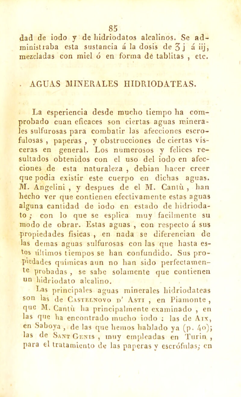 dad de iodo y de hidriodatos alcalinos. Se ad- ministraba esta sustancia á la dosis de 3 j á iij, mezcladas con miel ó en forma de tablilas , etc. . AGUAS MINERALES IIIDRIODATEAS. La esperiencia desde mucho tiempo ha com- probado cuan eficaces son ciertas aguas minera- les sulfurosas para combatir las afecciones escro- fulosas , paperas , y obstrucciones de ciertas vis- ceras en general. Los numerosos y felices re- sultados obtenidos con el uso del iodo en afec- ciones de esta naturaleza , debian hacer creer que podía existir este cuerpo en dichas aguas. M. Angelini , y después de el M. Cantil, han hecho ver que contienen efectivamente estas aguas alguna cantidad de iodo en estado de hidrioda- to ; con lo que se esplica muy fácilmente su modo de obrar. Estas aguas , con respecto á sus propiedades físicas , en nada se diferencian de las demas aguas sulfurosas con las que hasta es- tos últimos tiempos se han confundido. Sus pro- piedades químicas aun no han sido perfectamen- te probadas , se sabe solamente cjue contienen un hidriodato alcalino. Las principales aguas minerales hidriodateas son las de Casteí.novo r>’ Asti , en Piamonte , que M. Cantil ha principalmente examinado , en las que ha encontrado mucho iodo ; las de Aix, en Saboya , de las que hemos hablado ya (p. /»o)j las de Sant Genis , inuy empleadas en Turin , para el tratamiento de las paperas y escrófulas; en