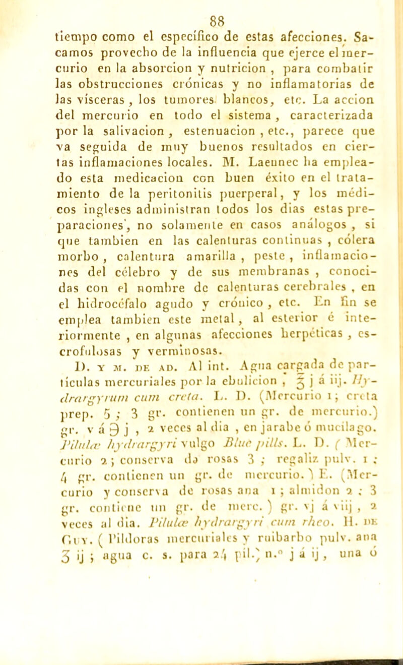 tiempo como el especifico de estas afecciones. Sa- camos provecho de la influencia que ejerce el mer- curio en la absorción y nutrición , para combatir las obstrucciones crónicas y no inflamatorias de las visceras , los tumores blancos, etc. La acción del mercurio en todo el sistema , caracterizada por la salivación , estenuacion , etc., parece que va seguida de muy buenos resultados en cier- tas inflamaciones locales. M. Laeunec ha emplea- do esta medicación con buen éxito en el trata- miento déla peritonitis puerperal, y los médi- cos ingleses administran lodos los dias estas pre- paraciones, no solamente en casos análogos , si que también en las calenturas continuas , cólera morbo, calentura amarilla, peste, inflamacio- nes del celebro y de sus membranas , conoci- das con el nombre de calenturas cerebrales , en el hidroccfalo agudo y crónico , etc. En fin se emplea también este metal, al esteiior é inte- riormente , en algunas afecciones herpéticas , es- crofulosas y verminosas. 1). y m. be ad. Al int. Agua cargada de par- ticulas mercuriales por la ebulición , ^ 1 ~ ¿Lrargyvum cum creta. L. 1). (Mercurio i; enta prep. 5 ,• 3 gr. contienen un gr. de mercurio.) gr. v á 9 j , 2 veces al dia , en jarabe ó mucílago. Piltihu hydrargyri vulgo Blui pills. L. D. ( 'Mer- curio a ; conserva da rosas 3 ; regaliz pulv. x ; 4 gr. contienen un gr.de mercurio. ) E. (Mer- curio y conserva de rosas ana i ; almidón i ; 3 gr. contiene un gr. de mere.) gr. vj áviij, 2 veces al dia. l'ilulce hydrargyri cum rheo. H. m: r.t v. ( Pildoras mercuriales y ruibarbo pulv. ana 3 ij ; agua c. s. para 2.'( píl.) n. j á ij , una ó