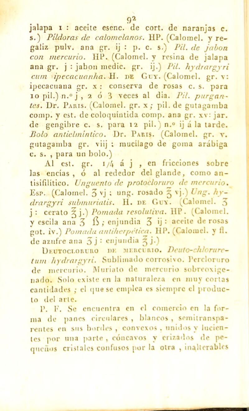 jalapa i : aceite esenc. de cort. de naranjas c. s.) Píldoras de calomelanos. HP. (Calomel, y re- galiz pulv. ana gr. ij : p. c. s.) Pil. de jabón con mercurio. IIP. (Calomel, y resina de jalapa ana gr. j : jabón medie, gr. ij.) Pil. hydrargyri cuín ipecacuanha. H. de Guy. (Calomel, gr. v: ipecacuana gr. x : conserva de rosas c. s. para 10 pil.) n.° j ,2 0 3 veces al día. Pil. purgan- tes. Dr. Paris. (Calomel, gr. x; pil. de gutagamba comp. y est. de coloquíntida comp. ana gr. xv: jar. de gengibre c. s. para 12 pil.) n.° ij á la tarde. Bolo anticlmintico. Dr. Paris. (Calomel, gr. v. gutagamba gr. v i ij ; mucílago de goma arábiga c. s. , para un bolo.) Al est. gr. i/4 á j , en fricciones sobre las encías, ó al rededor del glande, como an- tisifilítico. Ungüento de protocloruro de mercurio. Esp. (Calomel. 3 vj t ung. rosado ^ vj.) Ung. hy- drargyri submuriatis. II. de Guy. (Calomel. 3 j: cerato jj.) Pomada resolutiva. IIP. (Calomel, y escila ana 3 $ ; enjundia 3 ¡j : aceite de rosas got. iv.) Pomada antihcrpctica. HP. (Calomel, y fl. de azufre ana 3 j : enjundia ^ j.) Dkutoci.oruro de mercurio. Deuto-cldorurc- tum hydrargyri. Sublimado corrosivo. Percloruro de mercurio. Muriato de mercurio sobreoxige- nado. Solo existe en la naturaleza en muy cortas cantidades ; el <¡uese emplea es siempre el produc- to del arle. P. l'\ Se encuentra en el comercio en la for- ma do panos circulares , blancos , semitranspa- rentes en sus bordes , convexos . unidos y lucien- tes por una parte , cóncavos y erizados de pe- queños cristales confusos por la otra , inalterables