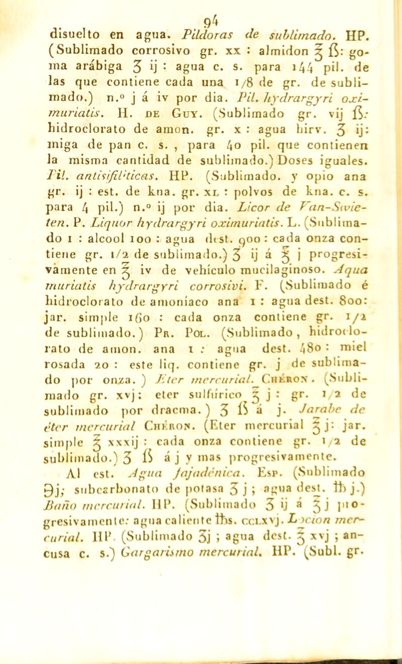 9^ disuelto en agua. Pildoras de sublimado. HP. (Sublimado corrosivo gr. xx : almidón ^ fí: go- ma arábiga 3 b : agua c. s* para >44 pil. de las que contiene cada una i/8 de gr. de subli- mado.) n.° j á iv por dia. Pil. hydrargyri oxi- muriatis. H. de Guy. (Sublimado gr. vij hidroclorato de amon. gr. x : agua hirv. 3 *j: miga de pan c. s. , para l\0 pil. que contienen la misma cantidad de sublimado.) Doses iguales. FU. antisifil'Cicas. HP. (Sublimado, y opio ana gr. ij : est. de kna. gr. xl : polvos de kna. c. s. para 4 pil.) n.° ij por dia. Licor de Van-S<vie- ten. P. Liquor hydrargyri oximuriatis. L. (Sublima- do i : alcool loo : agua dest. qoo : cada onza con- tiene gr. i/a de sublimado.) 3 ij á 3 j progresi- vamente en 3 iv de vehículo mucilaginoso. Aqua rriuriatis hydrargyri corrosivi. F. (Sublimado é hidroclorato de amoniaco ana i : agua dest. 8oo: jar. simple ifio : cada onza contiene gr. i/i de sublimado.) Pr. Pol. (Sublimado, hidroilo- rato de amon. ana i : agua dest. 48o : miel rosada 20 : este liq. contiene gr. j de sublima- do por onza. ) Lier mercurial. Chkron . (Subli- mado gr. xvj ; eter sulfúrico 3 j : gr. 1/2 de sublimado por dracma. ) 3 1$ a j> Jarabe de éter mercurial Chkrof. (Eter mercurial 5 j : jar. simple 3 xxxij •' cada onza contiene gr. 1/2 de sublimado.) 3 á j y mas progresivamente. Al est. Agua Jajadcnica. Esp. (Sublimado 9j; subcarbonato de potasa 3 j ; agua des_t. th j.) Baño mercurial. IIP. (Sublimado 3 'j a 5 •) P,0‘ gresivamente: agua caliente ths. ccLXvj. Lscion mer- curial. IIP (Sublimado 5j i agua dest. 3 xvj ; an- cusa c. s.) Gargarismo mercurial. HP. (Subí. gr.