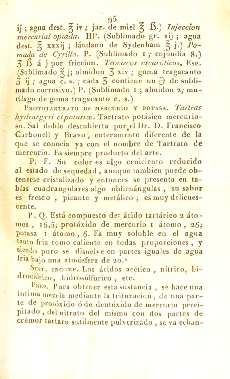 ij ; agua dest. g iv; jar. de miel 5 1>.) Injeccion mercurial opiada. HP. (Sublimado gr. xij ; agua dest. ^ xxxij ; láudano de Sydenham ^ j.) Po- mada de Cyrillo. P. (Sublimado 1 ; enjundia 8.) 3 í$ á j por fricción. Trociscos escaróticos, Esp. (Sublimado g j; almidón 3 x‘v ; goma tragacanto 3 ij ; agua c. s. ; cada 3 contiene un 9 de subli- mado corrosivo.) P. (Sublimado 1 ; almidón 2; mu- cílago de goma tragacanto c. s.) PrOTOTARTRATO DE MERCURIO Y POTASA. TartraS hydrargyri ctpotassœ. Tartrato potásico mercurio- so. Sal doble descubierta portel Dr. D. Francisco Cirbonell y Bravo , enteramente diferente de la que se conocia ya con el nombre de Tartrato de mercurio. Es siempre producto del arte. P. F. Su color es algo ceniciento reducido al estado de sequedad , aunque también puede ob- tenerse cristalizado y entonces se presenta en ta- blas cuadrangnlares algo oblicuángulas , su sabor es fresco , picante y metálico; es muy delicues- cente. P. Q. Está compuesto de: ácido tartárico 2 áto- mos , ¡6,5; protóxido de mercurio 1 átomo, 26; potasa 1 átomo, 6. Es muy soluble en el agua tanto fria como caliente en todas proporciones , y s*endo puro se disuelve en parles iguales de agua fria bajo una atmósfera de 2o.0 Sust. iNcoMP. Los ácidos acético , nítrico, lii- droclórico, hidrosulfiirico , etc. PiU'.p. Para obtener esta sustancia , se hace una intima mezcla mediante la trituración , de una par- te de proióxido ó de deutóxido de mercurio preci- pitado , del nitrato del mismo con dos partes de crémor tártaro sutilmente pulverizado , se va echan-